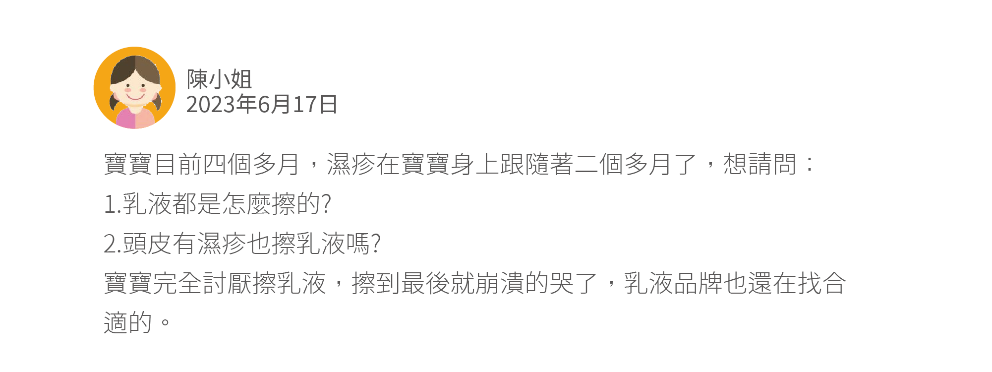 寶寶目前四個多月，濕疹在寶寶身上跟隨著二個多月了，想請問： 1.乳液都是怎麼擦的? 2.頭皮有濕疹也擦乳液嗎? 寶寶完全討厭擦乳液，擦到最後就崩潰的哭了，乳液品牌也還在找合適的。 A1:我認為可以找時間去看嬰幼兒專門的皮膚科，板上名醫推薦就那幾位，可以依地區去選擇。 若去就醫上有困難，板上也很多媽咪分享就醫後醫師的處理方式。 只是不知道寶寶的濕疹是怎樣的濕疹⋯真的很難跟您說要怎麼擦 我的從3個月開始皮膚就出現濕疹，去看過很多不同的小兒科都只是開藥膏給你，一直反覆出現到現在9個月了我才去找皮膚科名醫，現在還在抗戰中⋯ 我目前是一天擦5-6次是使用「乳霜」 頭皮我還是建議看醫生比較好⋯ 我也是邊擦邊哭⋯只能擦完再安撫了