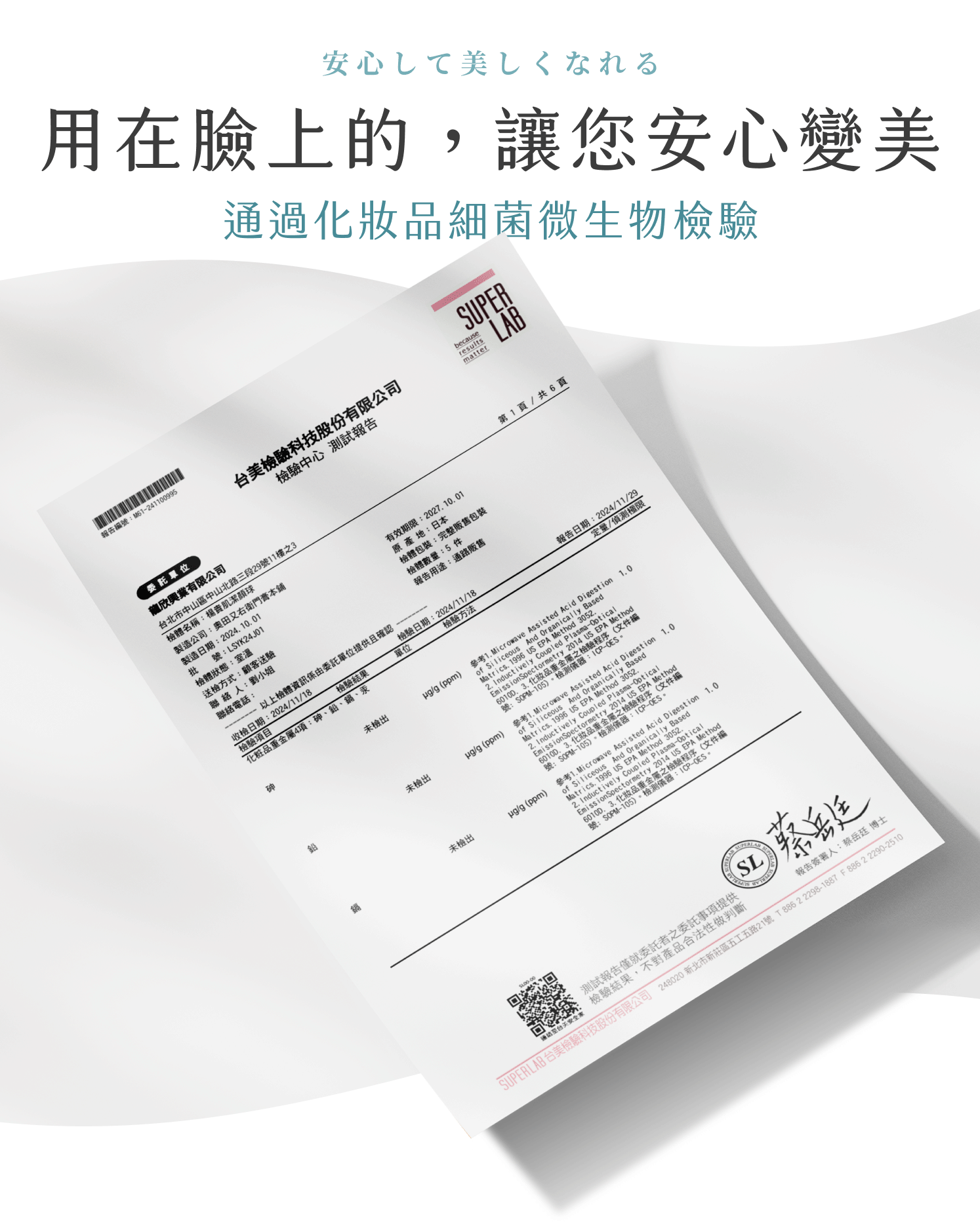 安心して美しくなれる用在臉上的,讓您安心變美通過化妝品細菌微生物檢驗報告號M6210995PER台美檢驗科技股份有限公司檢驗中心 測試報告because委託單位有限公司台北市中山區中山北路三段29號11樓之3檢體名稱:楊貴肌潔顏球製造公司:奧田又右衛門膏本鋪批號:LSYK24J01製造日期:241001檢體狀態:室溫有效期限:2027.10.01原產地:日本送檢方式:顧客送驗聯絡人:劉小姐檢體包裝:完整販售包裝檢體數量:5 件報告用途:通路販售聯絡電話: 以上檢體資訊係由委託單位提供且確認收檢日期:202411/18檢驗結果檢驗項目化粧品重金屬4項:砷、鉛、鎘、汞檢驗方法檢驗日期:2024/11/18單位未檢出/g ppm)未檢出/g (ppm)未檢出第1頁/共6頁報告日期:2024/11/29定量/偵測極限icroave Assted Acid 3052參考  And of  Matrics.2. Inducti ion 1.0 Method(文件編號:And OrgICPOES。1 Digestion 1.0.Basedma-Opticaliceous is 20 - Acid Digestiethcally  10 And Method () 1.   w2. Ind  3.化妝品 金屬之檢驗程號:測試報告僅就委託者之委託事項提供: 檢驗結果,不對產品合法性做判斷LAB SUSL報告簽署人:蔡岳廷 博士SUPERLAB 台美檢驗科技股份有限公司 248020 新北市新莊區五工五路21號 T88622298-1887 F886 2 2290-2510