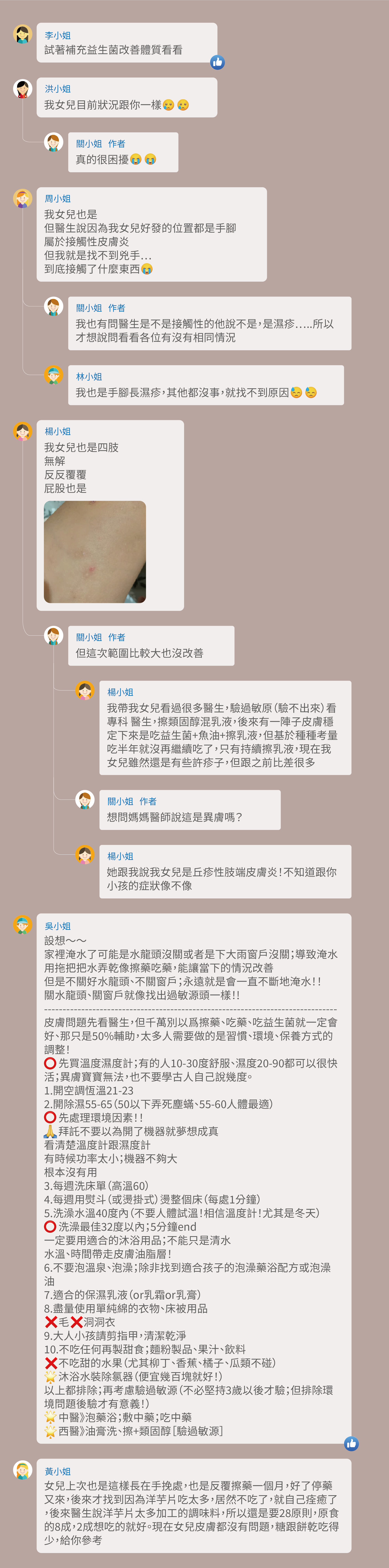 試著補充益生菌改善體質看看，我女兒目前狀況跟你一樣，真的很困擾，我女兒也是，但醫生說因為我女兒好發的位置都是手腳，屬於接觸性皮膚炎，但我就是找不到兇手⋯，到底接觸了什麼東西，我也有問醫生是不是接觸性的他說不是，是濕疹…..所以才想說問看看各位有沒有相同情況，我也是手腳長濕疹，其他都沒事，就找不到原因，我女兒也是四肢，無解，反反覆覆，屁股也是，但這次範圍比較大也沒改善，我帶我女兒看過很多醫生，驗過敏原（驗不出來）看專科 醫生，擦類固醇混乳液，後來有一陣子皮膚穩定下來是吃益生菌+魚油+擦乳液，但基於種種考量 吃半年就沒再繼續吃了，只有持續擦乳液，現在我女兒雖然還是有些許疹子，但跟之前比差很多，想問媽媽醫師說這是異膚嗎？她跟我說我女兒是丘疹性肢端皮膚炎！不知道跟你小孩的症狀像不像設想～～家裡淹水了可能是水龍頭沒關或者是下大雨窗戶沒關；導致淹水，用拖把把水弄乾像擦藥吃藥，能讓當下的情況改善，但是不關好水龍頭、不關窗戶；永遠就是會一直不斷地淹水！！關水龍頭、關窗戶就像找出過敏源頭一樣！!皮膚問題先看醫生，但千萬別以爲擦藥、吃藥、吃益生菌就一定會好、那只是50%輔助，太多人需要做的是習慣、環境、保養方式的調整！先買溫度濕度計；有的人10-30度舒服、濕度20-90都可以很快活；異膚寶寶無法，也不要學古人自己說幾度。1.開空調恆溫21-23 2.開除濕55-65（50以下弄死塵蟎、55-60人體最適），先處理環境因素！！拜託不要以為開了機器就夢想成真，看清楚溫度計跟濕度計，有時候功率太小；機器不夠大，根本沒有用 3.每週洗床單（高溫60） 4.每週用熨斗（或燙掛式）燙整個床（每處1分鐘） 5.洗澡水溫40度內（不要人體試溫！相信溫度計！尤其是冬天） 洗澡最佳32度以內；5分鐘end，一定要用適合的沐浴用品；不能只是清水，水溫、時間帶走皮膚油脂層！ 6.不要泡溫泉、泡澡；除非找到適合孩子的泡澡藥浴配方或泡澡油 7.適合的保濕乳液（or乳霜or乳膏） 8.盡量使用單純綿的衣物、床被用品  毛 洞洞衣 9.大人小孩請剪指甲，清潔乾淨 10.不吃任何再製甜食；麵粉製品、果汁、飲料 不吃甜的水果（尤其柳丁、香蕉、橘子、瓜類不碰），沐浴水裝除氯器（便宜幾百塊就好！），以上都排除；再考慮驗過敏源（不必堅持3歲以後才驗；但排除環境問題後驗才有意義！）  中醫》泡藥浴；敷中藥；吃中藥  西醫》油膏洗、擦+類固醇［驗過敏源］ 女兒上次也是這樣長在手挽處，也是反覆擦藥一個月，好了停藥又來，後來才找到因為洋芋片吃太多，居然不吃了，就自己痊癒了，後來醫生說洋芋片太多加工的調味料，所以還是要28原則，原食的8成，2成想吃的就好。現在女兒皮膚都沒有問題，糖跟餅乾吃得少，給你參考