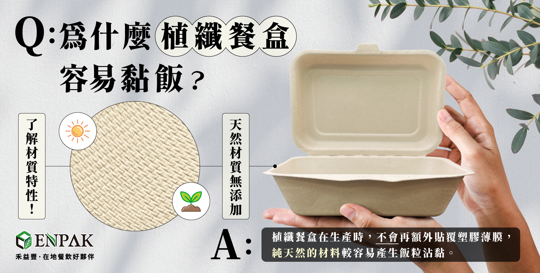 為什麼植纖餐盒容易黏飯？正確解答 : 植纖餐盒在生產時，不會再額外貼覆塑膠薄膜，純天然的材料較容易產生飯粒沾黏。