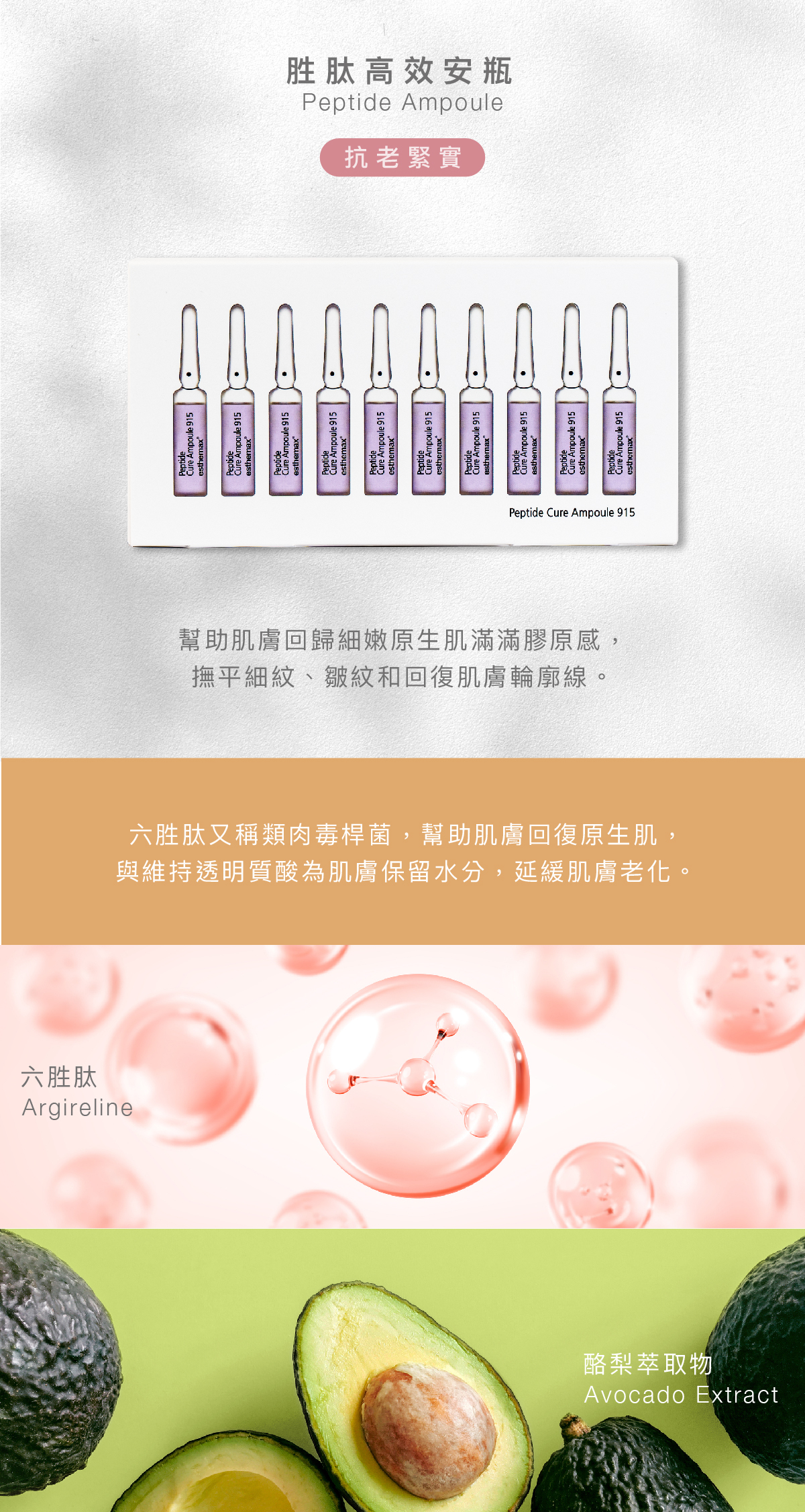 胜肽高效安瓶  Peptide Ampoule 抗老緊實  功效 幫助肌膚回歸細嫩原生肌滿滿膠原感，撫平細紋、皺紋和回復肌膚輪廓線。  成分 六胜肽又稱類肉毒桿菌，幫助肌膚回復原生肌，與維持透明質酸為肌膚保留水分，延緩肌膚老化。  六胜肽、酪梨萃取物