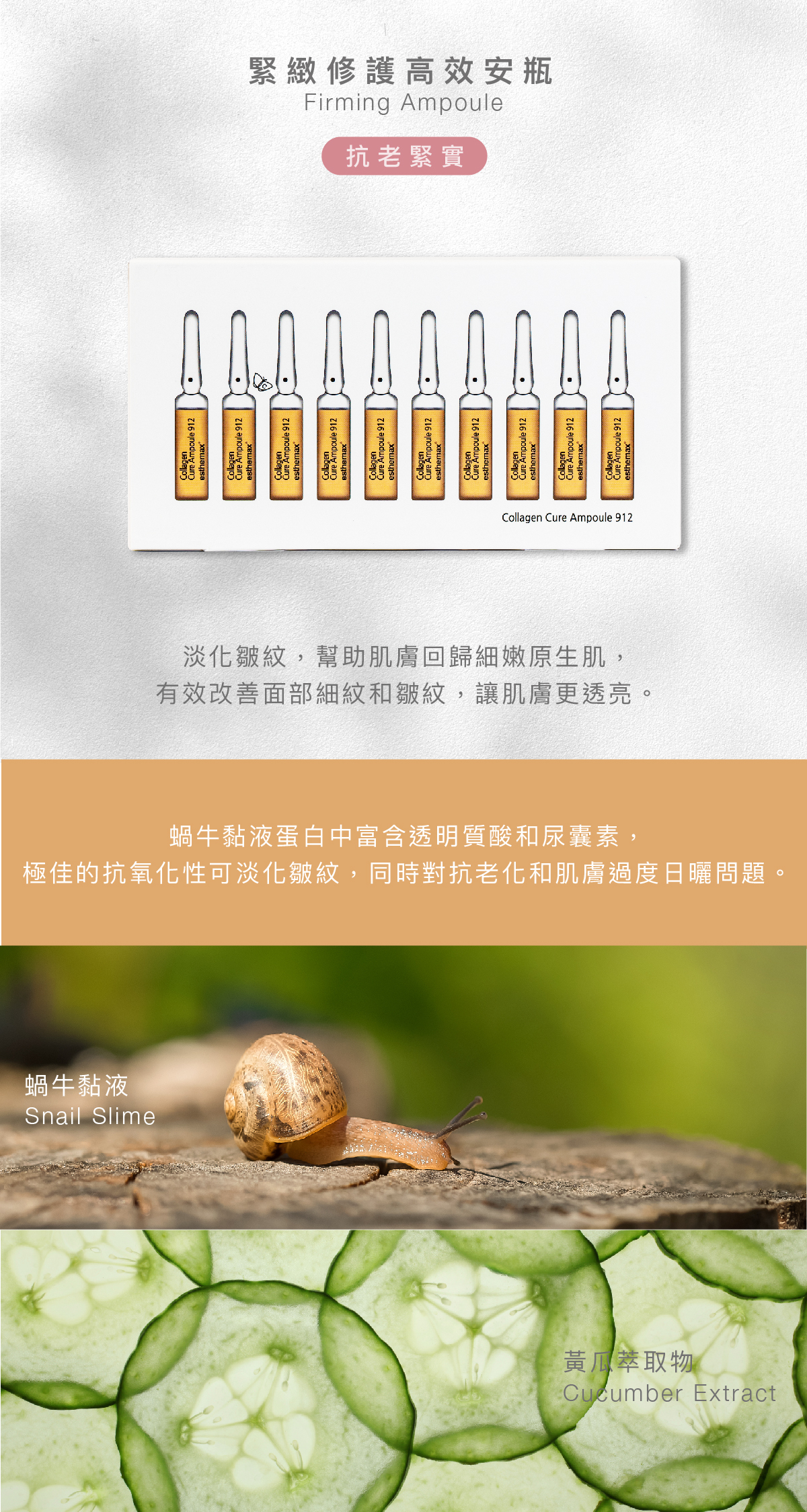 緊緻修護高效安瓶  Firming Ampoule 抗老緊實  功效 淡化皺紋，幫助肌膚回歸細嫩原生肌，有效改善面部細紋和皺紋，讓肌膚更透亮。  成分 蝸牛黏液蛋白中富含透明質酸和尿囊素，極佳的抗氧化性可淡化皺紋，同時對抗老化和肌膚過度日曬問題。    蝸牛黏液、黃瓜萃取物