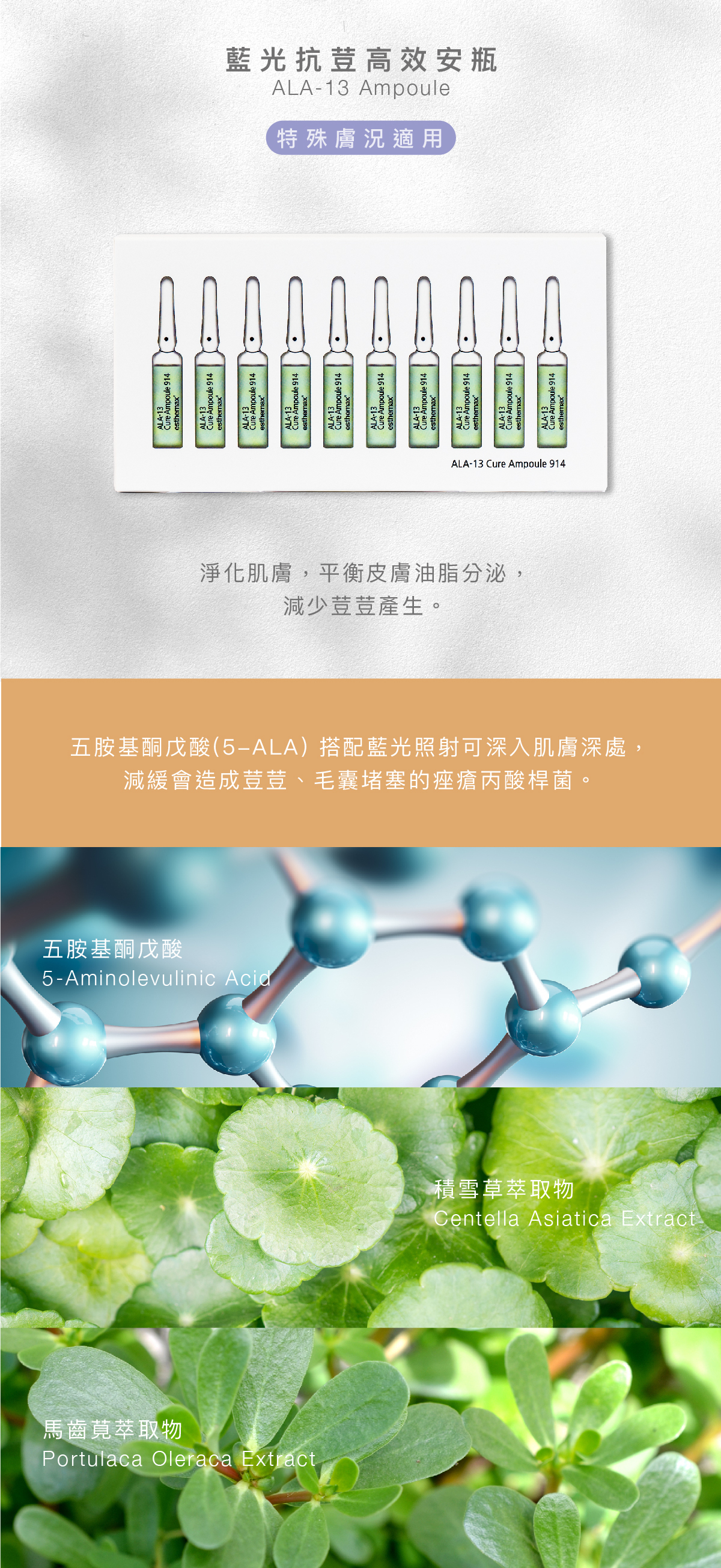 藍光抗荳安瓶 ALA-13 Ampoule 保濕提亮 功效 淨化肌膚，平衡皮膚油脂分泌，減少荳荳產生。 成分 五胺基酮戊酸(5-ALA) 搭配藍光照射可深入肌膚深處，減緩會造成荳荳、毛囊堵塞的痤瘡丙酸桿菌。  五胺基酮戊酸、積雪草萃取物、馬齒莧萃取物