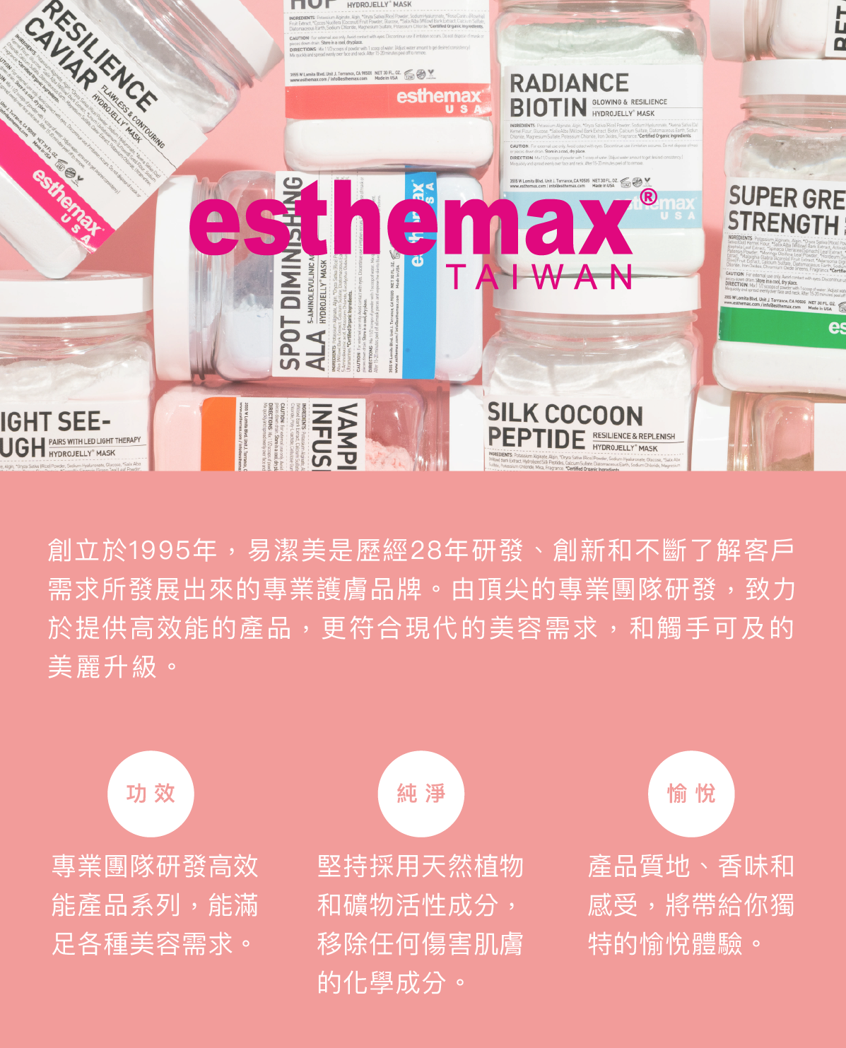 關於易潔美 創立於1995年，易潔美是歷經28年研發、創新和不斷了解客戶需求所發展出來的專業護膚品牌。由頂尖的專業團隊研發，致力於提供高效能的產品，更符合現代的美容需求，和觸手可及的美麗升級。  三大宗旨 功效：專業團隊研發高效能產品系列，能滿足各種美容需求。  純淨：堅持採用天然植物和礦物活性成分，移除任何傷害肌膚的化學成分。  愉悅：產品質地、香味和感受，將帶給你獨特的愉悅體