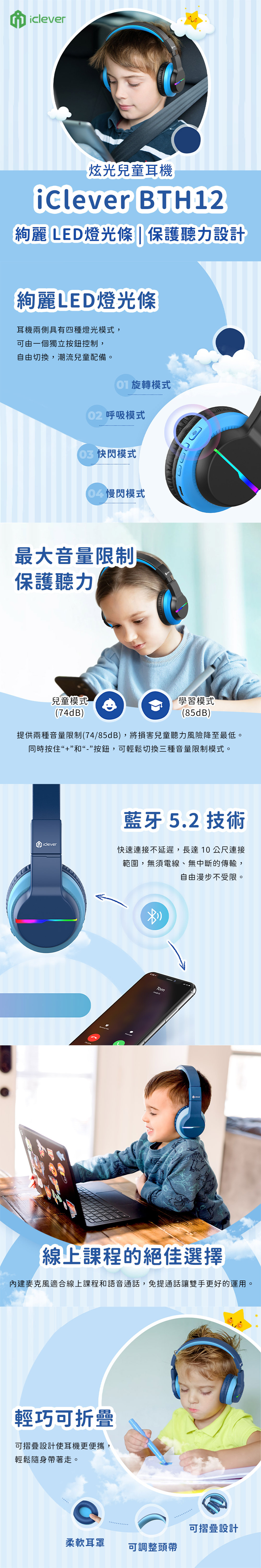 iclever炫光兒童耳機 BTH12絢麗 LED燈光條|保護聽力設計絢麗LED燈光條耳機兩側具有四種燈光模式,可由一個獨立按鈕控制,自由切換,潮流兒童配備。旋轉模式 呼吸模式快閃模式閃模式最大音量限制保護聽力兒童模式(74dB)學習模式(85dB)提供兩種音量限制(74/85dB),將損害兒童聽力風險降至最低。同時按住“+”和“-”按鈕,可輕鬆切換三種音量限制模式。藍牙 5.2 技術iclever快速連接不延遲,長達10公尺連接範圍,無須電線、無中斷的傳輸,自由漫步不受限。Tom線上課程的絕佳選擇內建麥克風適合線上課程和語音通話,免提通話讓雙手更好的運用。輕巧可折疊可摺疊設計使耳機更便攜輕鬆隨身帶著走。柔軟耳罩可調整頭帶可摺疊設計
