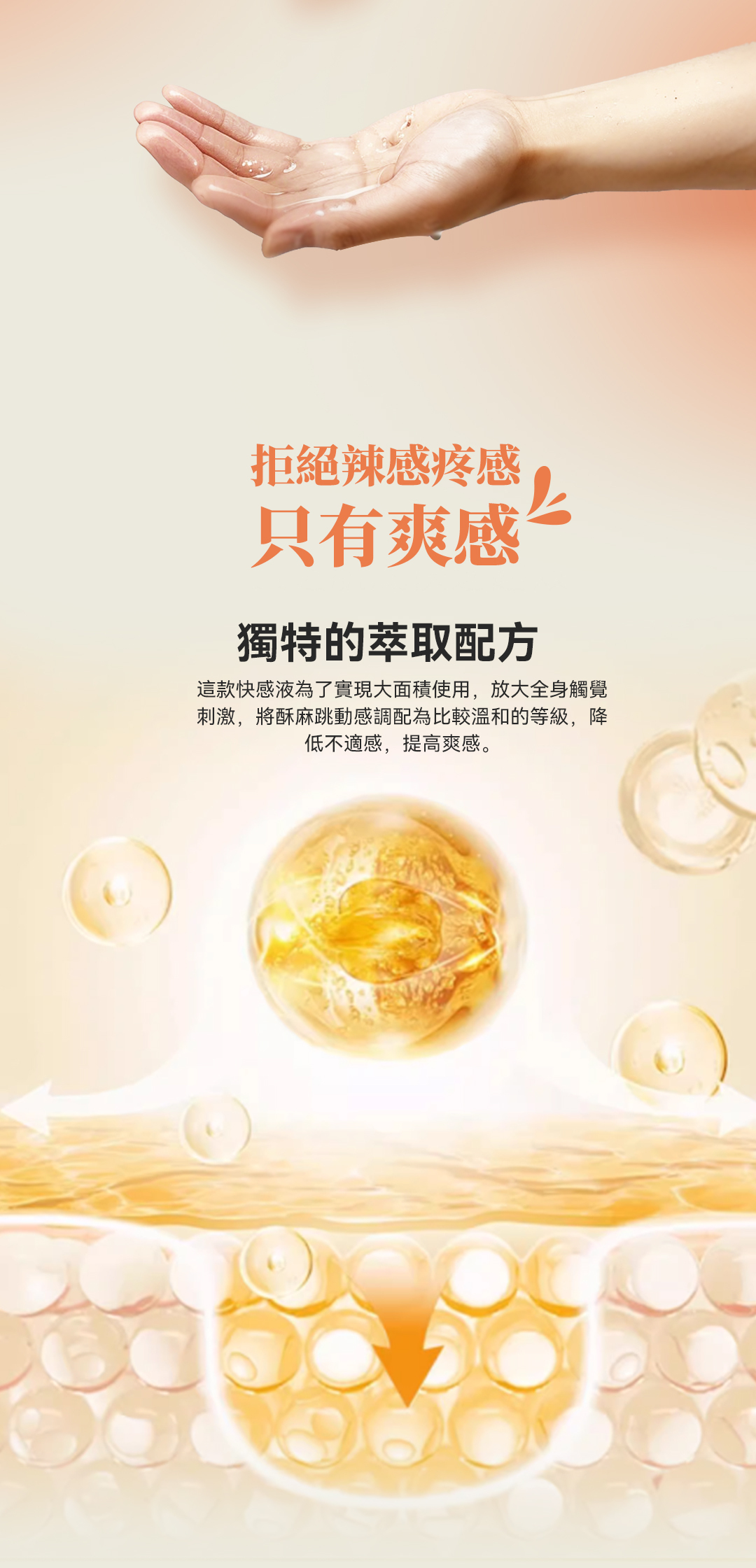 拒絕辣感疼感只有爽感獨特的萃取配方這款快感液為了實現大面積使用,放大全身觸覺刺激,將酥麻跳動感調配為比較溫和的等級,降低不適感,提高爽感。