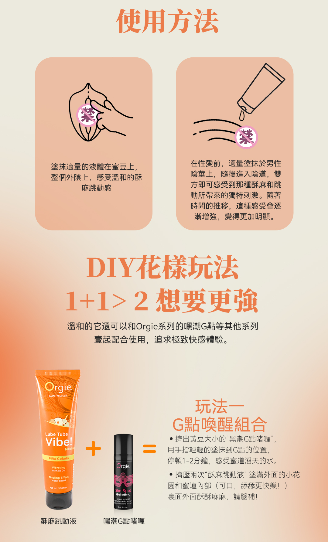 使用方法塗抹適量的液體在蜜豆上,整個外陰上,感受溫和的酥麻跳動感在性愛前,適量塗抹於男性陰莖上,隨後進入陰道,雙方即可感受到那種酥麻和跳動所帶來的獨特刺激。隨著時間的推移,這種感受會逐漸增強,變得更加明顯。DIY花樣玩法1+12想要溫和的它還可以和Orgie系列的嘿潮G點等其他系列壹起配合使用,追求極致快感體驗。OrgieDare YourselfLube TubeVibe! ColadaVibrating GelTingling EffectWaterBased   OrgieShe SpotGel intimo玩法一G點喚醒組合擠出黃豆大小的“黑潮G點啫喱”,用手指輕輕的塗抹到G點的位置,停頓1-2分鐘,感受蜜道滔天的水。擠壓兩次“酥麻跳動液”塗滿外面的小花園和蜜道內部(可口,舔舔更快樂!)裏面外面酥酥麻麻,請腦補!  酥麻跳動液嘿潮G點啫喱