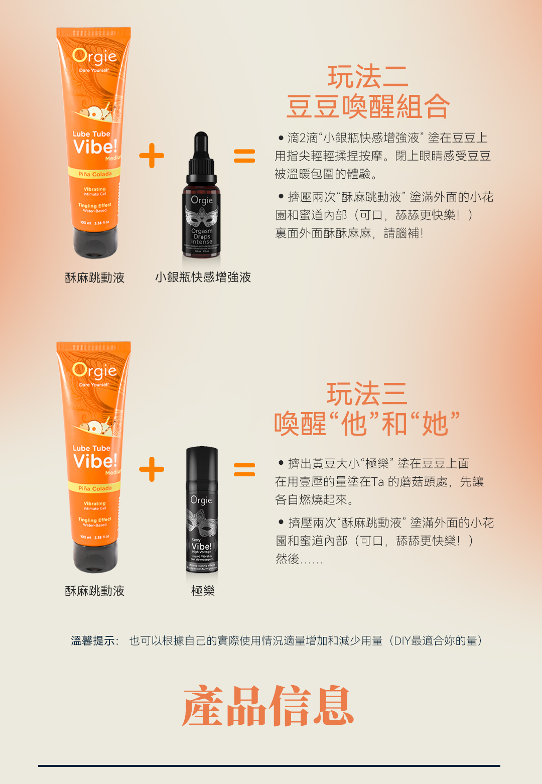 OrgieDare YourselfLube TubeVibe  ColadaVibratingIntimate OrgieTingling EffectWaterBased  OrgasmIntense酥麻跳動液 小銀瓶快感增强液玩法二豆豆喚醒組合2滴“小銀瓶快感增强液”塗在豆豆上用指尖輕輕揉捏按摩。閉上眼睛感受豆豆被溫暖包圍的體驗。擠壓兩次“酥麻跳動液”塗滿外面的小花園和蜜道內部(可口,舔舔更快樂!)裏面外面酥酥麻麻,請腦補!OrgieDare YourselfLube TubeVibe! ColadaVibratingIntimate GelTingling EffectWaterBased +Orgie玩法三喚醒“他”和“她”擠出黃豆大小“極樂”塗在豆豆上面在用壹壓的量塗在Ta的蘑菇頭處,先讓各自燃燒起來。SexyVibe!!  擠壓兩次“酥麻跳動液”塗滿外面的小花園和蜜道內部(可口,舔舔更快樂!)然後酥麻跳動液極樂溫馨提示: 也可以根據自己的實際使用情況適量增加和減少用量(DIY最適合的量)產品信息