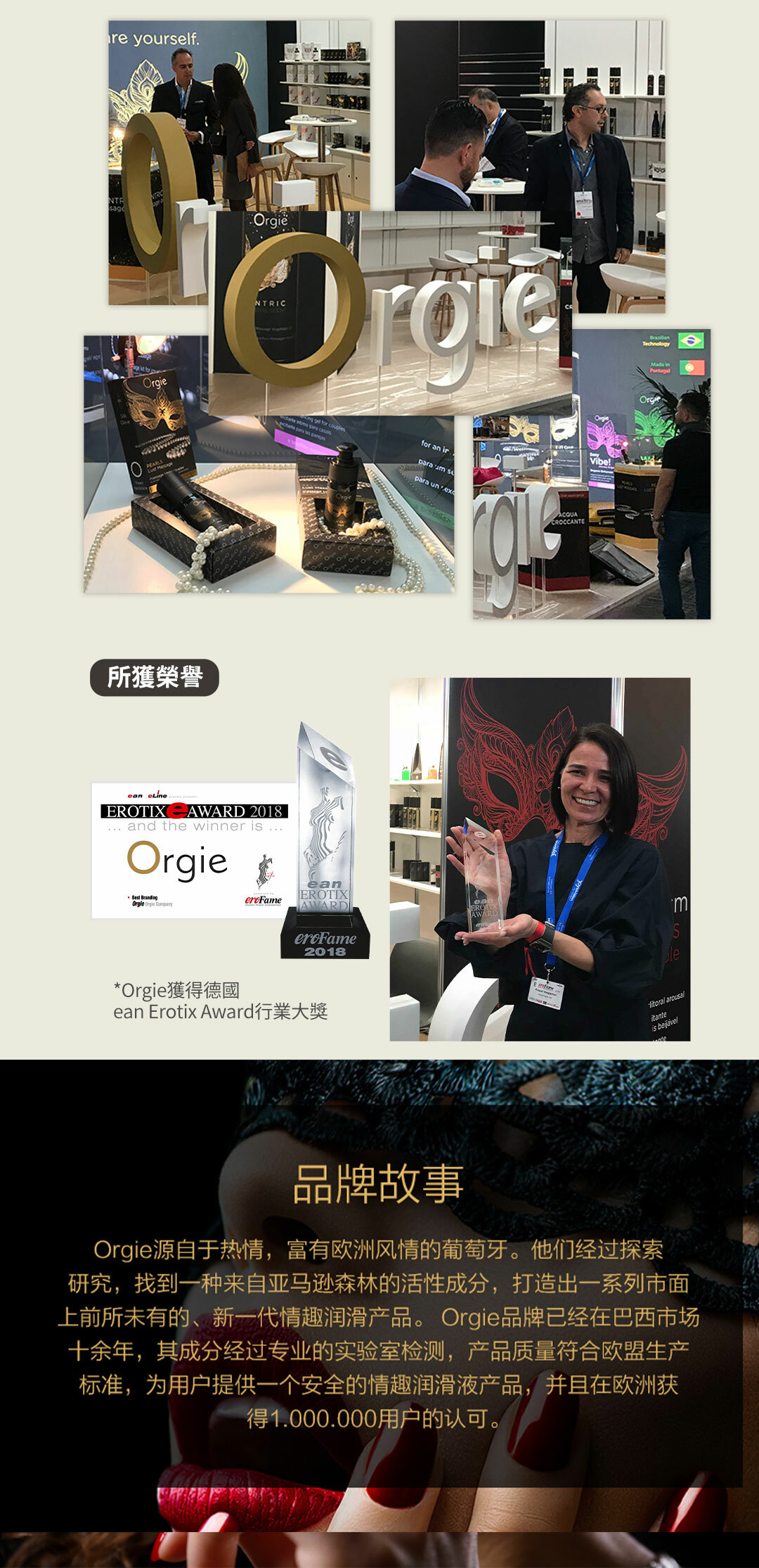 yourself.OrgiëNTRICTechnology   for for an irparaum para ACQUACROCCANTE所獲榮譽 EROTIX AWARD 2018 and the winner Best BrandingOrgie  eanEROTIXAWARD2018*Orgie獲得德國ean Erotix Award行業大獎Vibe!Orgieean arousalitanteis 品牌故事Orgie源自于热情,富有欧洲风情的葡萄牙。他们经过探索研究,找到一种来自亚马逊森林的活性成分,打造出一系列市面上前所未有的、新一代情趣润滑产品。 Orgie品牌已经在巴西市场十余年,其成分经过专业的实验室检测,产品质量符合欧盟生产标准,为用户提供一个安全的情趣润滑液产品,并且在欧洲获得1.000.000用户的认可。