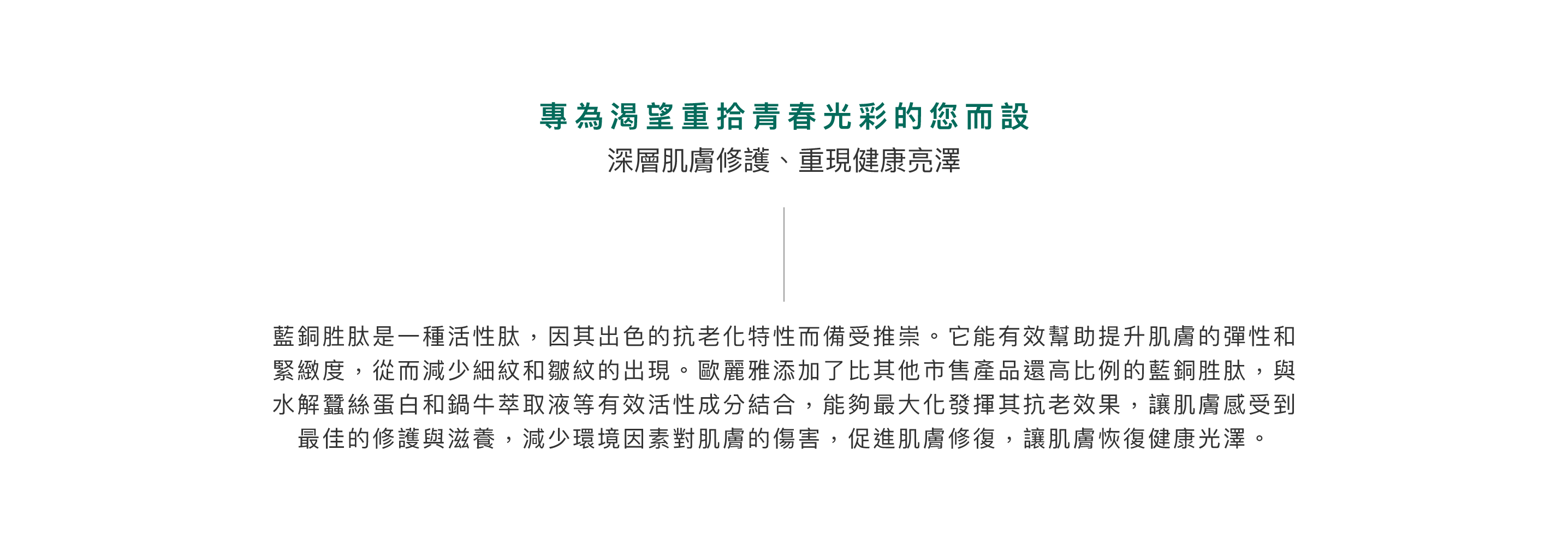 藍銅胜肽是一種活性肽，因其出色的抗老化特性而備受推崇。它能有效幫助提升肌膚的彈性和緊緻度，從而減少細紋和皺紋的出現。歐麗雅添加了比其他市售產品還高比例的藍銅胜肽，與水解蠶絲蛋白和鍋牛萃取液等有效活性成分結合，能夠最大化發揮其抗老效果，讓肌膚感受到最佳的修護與滋養，減少環境因素對肌膚的傷害，促進肌膚修復，讓肌膚恢復健康光澤。