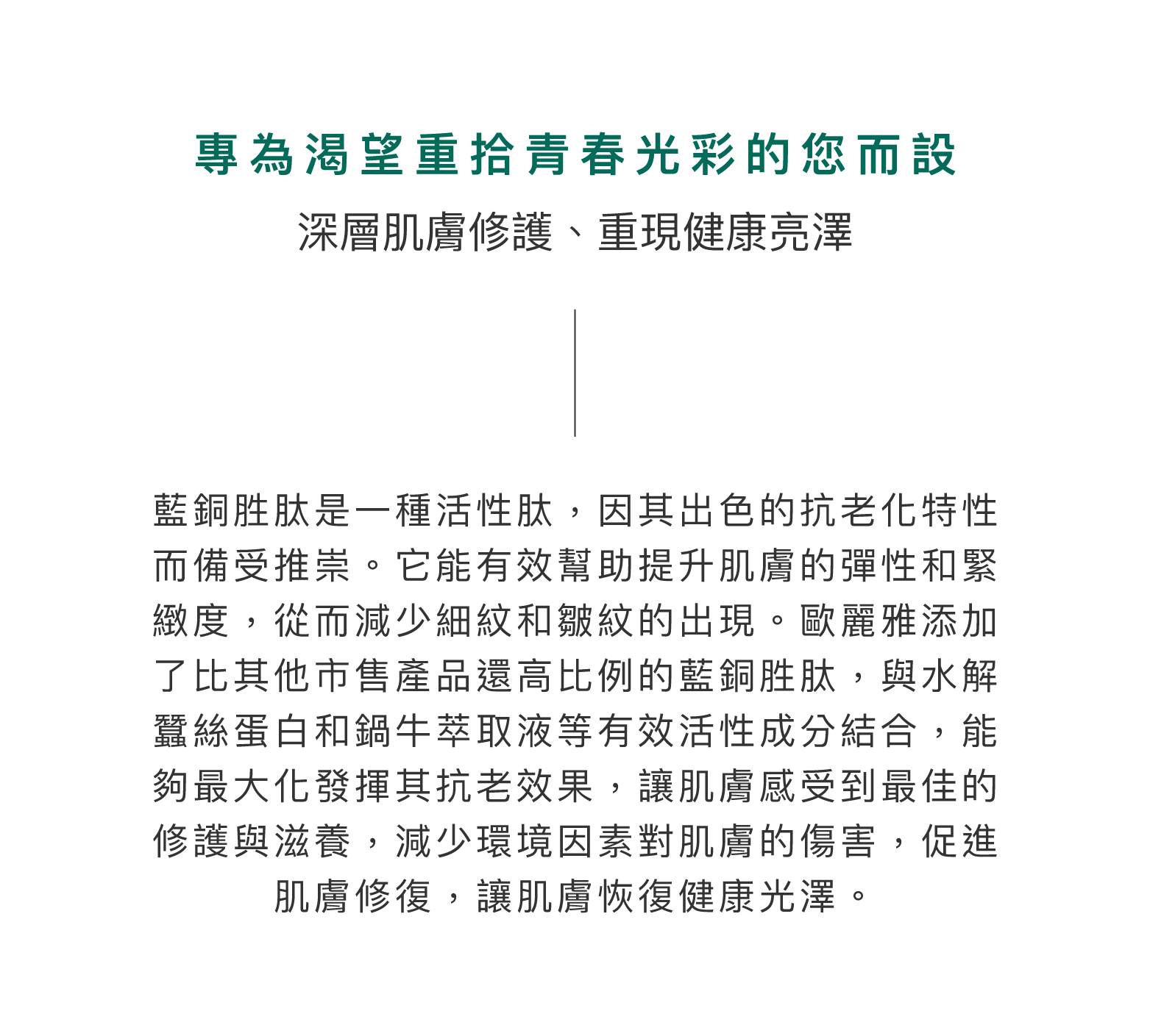 藍銅胜肽是一種活性肽，因其出色的抗老化特性而備受推崇。它能有效幫助提升肌膚的彈性和緊緻度，從而減少細紋和皺紋的出現。歐麗雅添加了比其他市售產品還高比例的藍銅胜肽，與水解蠶絲蛋白和鍋牛萃取液等有效活性成分結合，能夠最大化發揮其抗老效果，讓肌膚感受到最佳的修護與滋養，減少環境因素對肌膚的傷害，促進肌膚修復，讓肌膚恢復健康光澤。