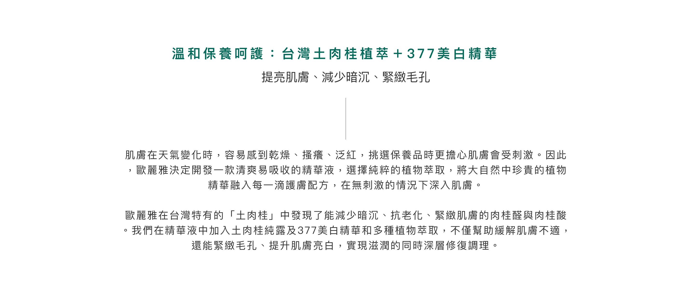 溫和保養呵護：台灣土肉桂植萃＋377美白精華。提亮肌膚、減少暗沉、緊緻毛孔。肌膚在天氣變化時，容易感到乾燥、搔癢、泛紅，挑選保養品時更擔心肌膚會受刺激。因此，歐麗雅決定開發一款清爽易吸收的精華液，選擇純粹的植物萃取，將大自然中珍貴的植物精華融入每一滴護膚配方，在無刺激的情況下深入肌膚。歐麗雅在台灣特有的「土肉桂」中發現了能減少暗沉、抗老化、緊緻肌膚的肉桂醛與肉桂酸。我們在精華液中加入土肉桂純露及377美白精華和多種植物萃取，不僅幫助緩解肌膚不適，還能緊緻毛孔、提升肌膚亮白，實現滋潤的同時深層修復調理。
