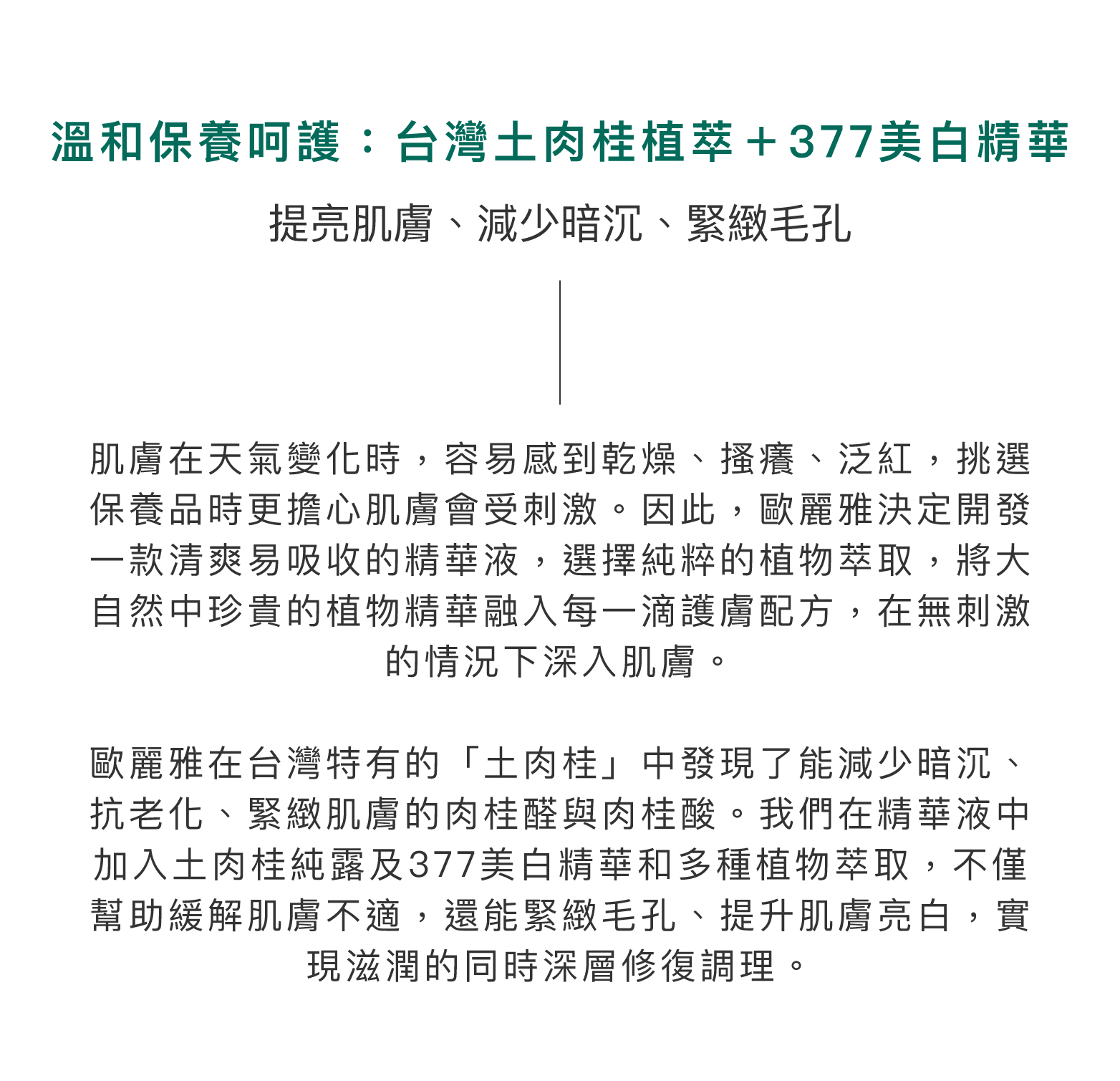 溫和保養呵護：台灣土肉桂植萃＋377美白精華。提亮肌膚、減少暗沉、緊緻毛孔。肌膚在天氣變化時，容易感到乾燥、搔癢、泛紅，挑選保養品時更擔心肌膚會受刺激。因此，歐麗雅決定開發一款清爽易吸收的精華液，選擇純粹的植物萃取，將大自然中珍貴的植物精華融入每一滴護膚配方，在無刺激的情況下深入肌膚。歐麗雅在台灣特有的「土肉桂」中發現了能減少暗沉、抗老化、緊緻肌膚的肉桂醛與肉桂酸。我們在精華液中加入土肉桂純露及377美白精華和多種植物萃取，不僅幫助緩解肌膚不適，還能緊緻毛孔、提升肌膚亮白，實現滋潤的同時深層修復調理。