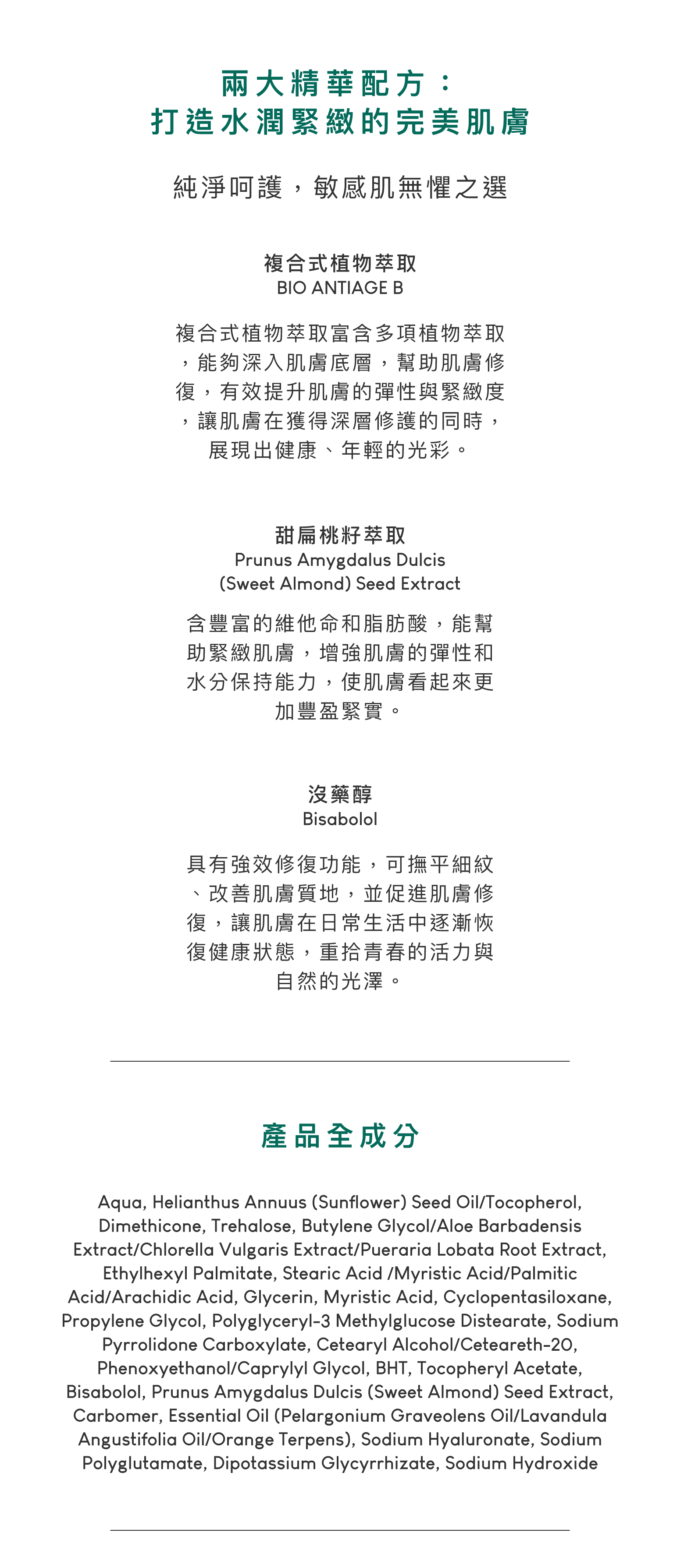 複合式植物萃取，複合式植物萃取富含多項植物萃取，能夠深入肌膚底層，幫助肌膚修復，有效提升肌膚的彈性與緊緻度，讓肌膚在獲得深層修護的同時，展現出健康、年輕的光彩。甜扁桃籽萃取，含豐富的維他命和脂肪酸，能幫助緊緻肌膚，增強肌膚的彈性和水分保持能力，使肌膚看起來更加豐盈緊實。沒藥醇，具有強效修復功能，可撫平細紋、改善肌膚質地，並促進肌膚修復，讓肌膚在日常生活中逐漸恢復健康狀態，重拾青春的活力與自然的光澤。