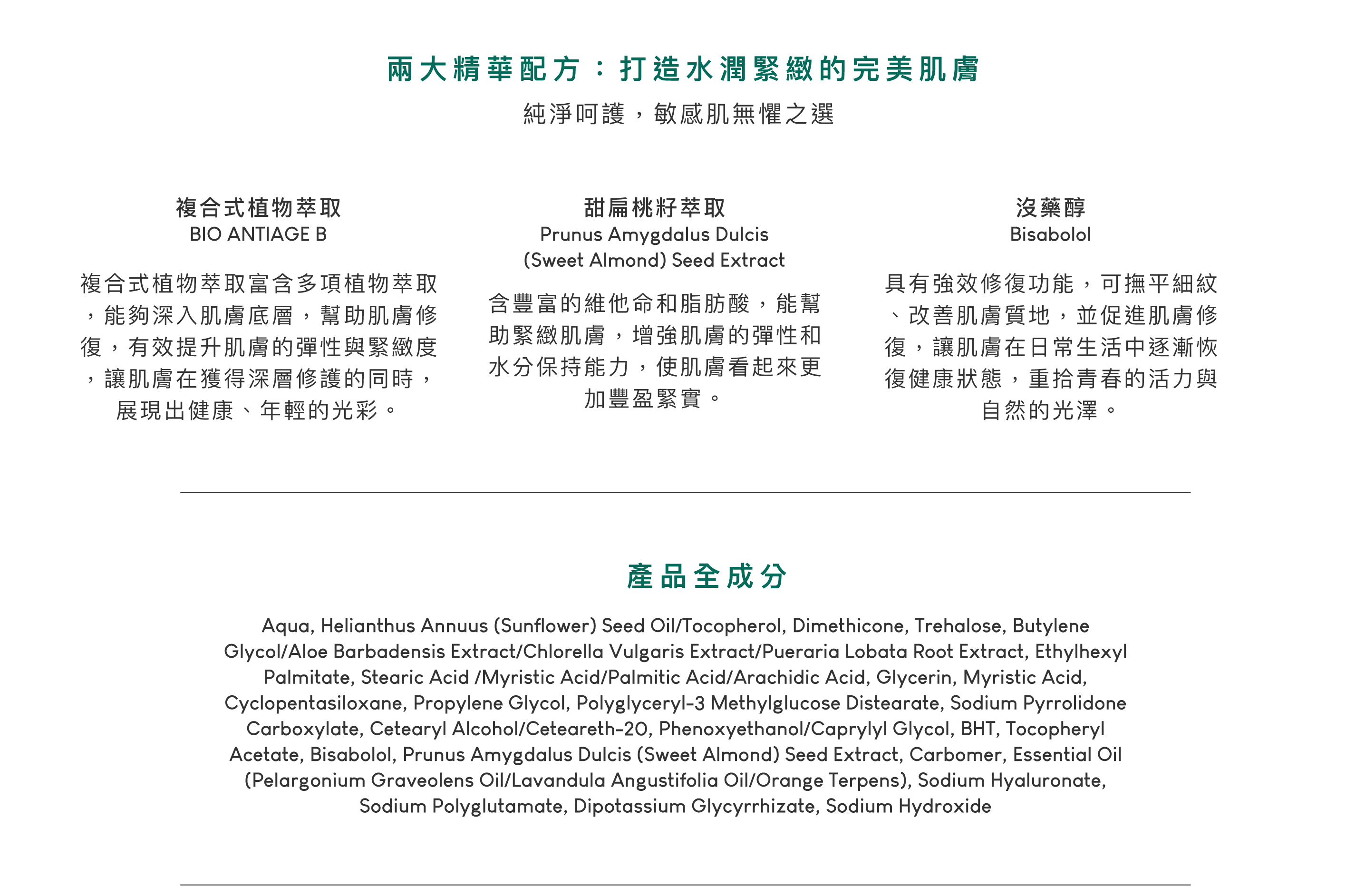 複合式植物萃取，複合式植物萃取富含多項植物萃取，能夠深入肌膚底層，幫助肌膚修復，有效提升肌膚的彈性與緊緻度，讓肌膚在獲得深層修護的同時，展現出健康、年輕的光彩。甜扁桃籽萃取，含豐富的維他命和脂肪酸，能幫助緊緻肌膚，增強肌膚的彈性和水分保持能力，使肌膚看起來更加豐盈緊實。沒藥醇，具有強效修復功能，可撫平細紋、改善肌膚質地，並促進肌膚修復，讓肌膚在日常生活中逐漸恢復健康狀態，重拾青春的活力與自然的光澤。