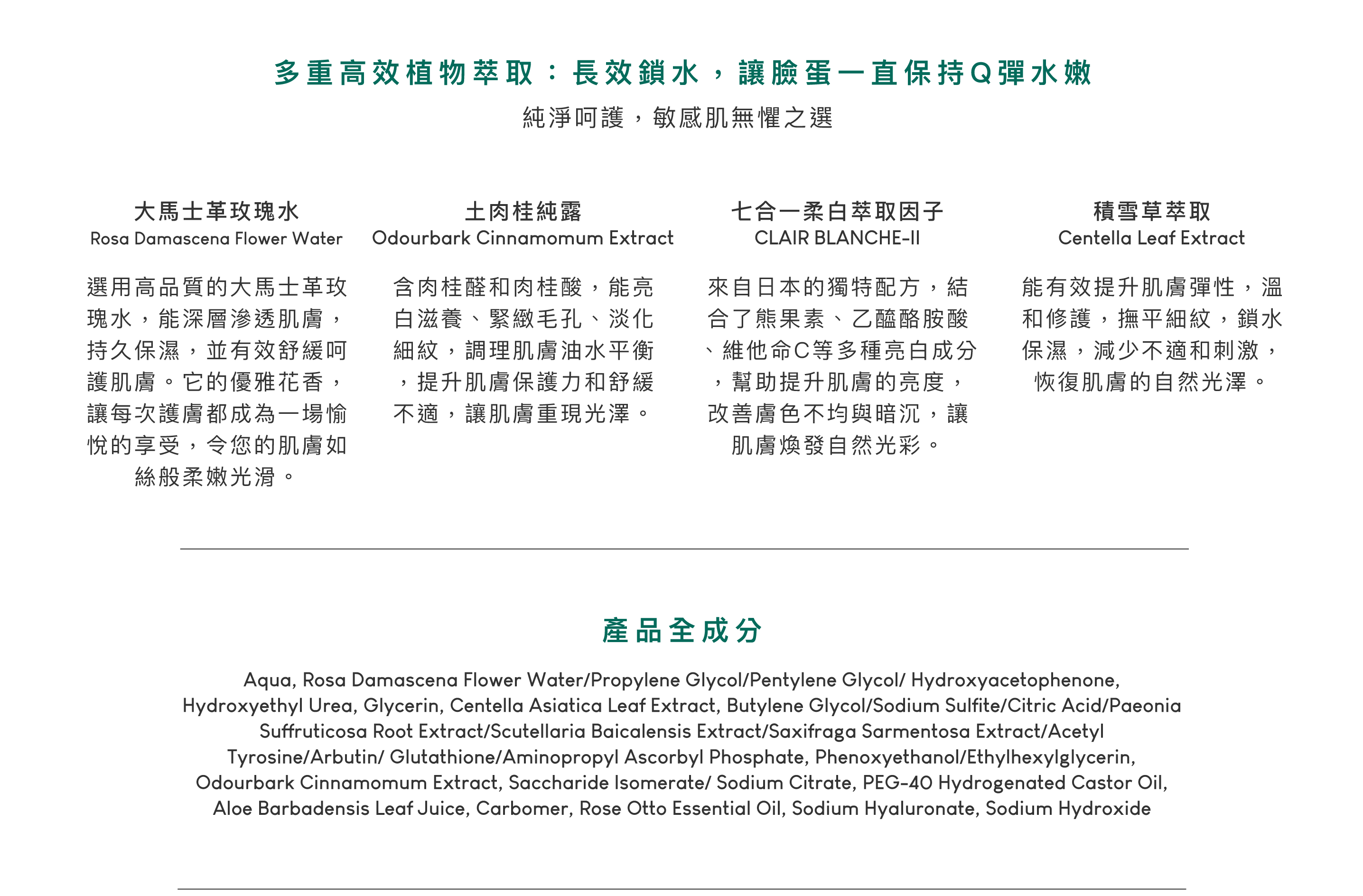 大馬士革玫瑰水，選用高品質的大馬士革玫瑰水，能深層滲透肌膚，持久保濕，並有效舒緩呵護肌膚。它的優雅花香，讓每次護膚都成為一場愉悅的享受，令您的肌膚如絲般柔嫩光滑。土肉桂純露，含肉桂醛和肉桂酸，能亮白滋養、緊緻毛孔、淡化細紋，調理肌膚油水平衡，提升肌膚保護力和舒緩不適，讓肌膚重現光澤。七合一柔白萃取因子，來自日本的獨特配方，結合了熊果素、乙醯酪胺酸、維他命C等多種亮白成分，幫助提升肌膚的亮度，改善膚色不均與暗沉，讓肌膚煥發自然光彩。積雪草萃取，能有效提升肌膚彈性，溫和修護，撫平細紋，鎖水保濕，減少不適和刺激，恢復肌膚的自然光澤。