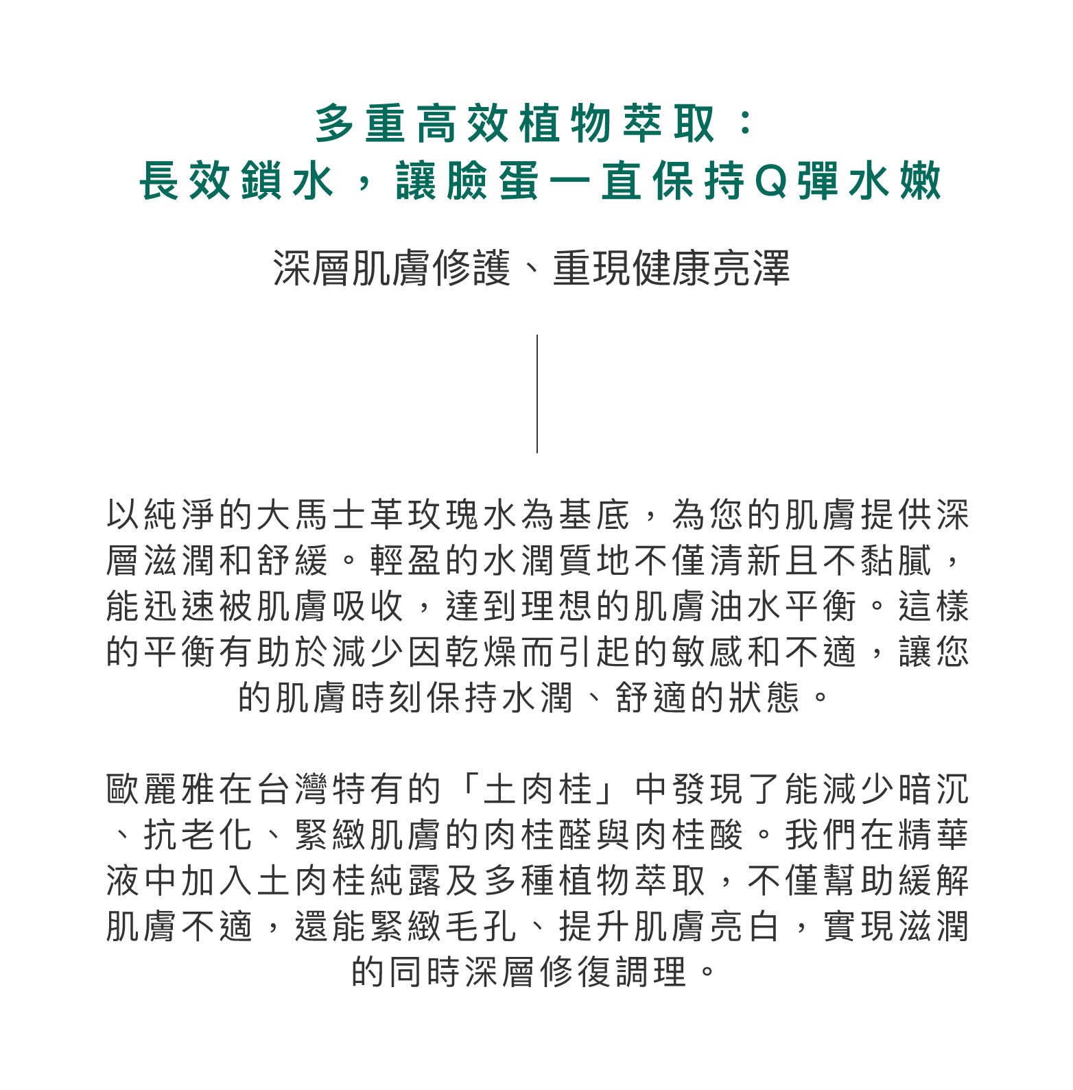 多重高效植物萃取：長效鎖水，讓臉蛋一直保持Q彈水嫩。深層肌膚修護、重現健康亮澤。以純淨的大馬士革玫瑰水為基底，為您的肌膚提供深層滋潤和舒緩。輕盈的水潤質地不僅清新且不黏膩，能迅速被肌膚吸收，達到理想的肌膚油水平衡。這樣的平衡有助於減少因乾燥而引起的敏感和不適，讓您的肌膚時刻保持水潤、舒適的狀態。歐麗雅在台灣特有的「土肉桂」中發現了能減少暗沉、抗老化、緊緻肌膚的肉桂醛與肉桂酸。我們在精華液中加入土肉桂純露及多種植物萃取，不僅幫助緩解肌膚不適，還能緊緻毛孔、提升肌膚亮白，實現滋潤的同時深層修復調理。