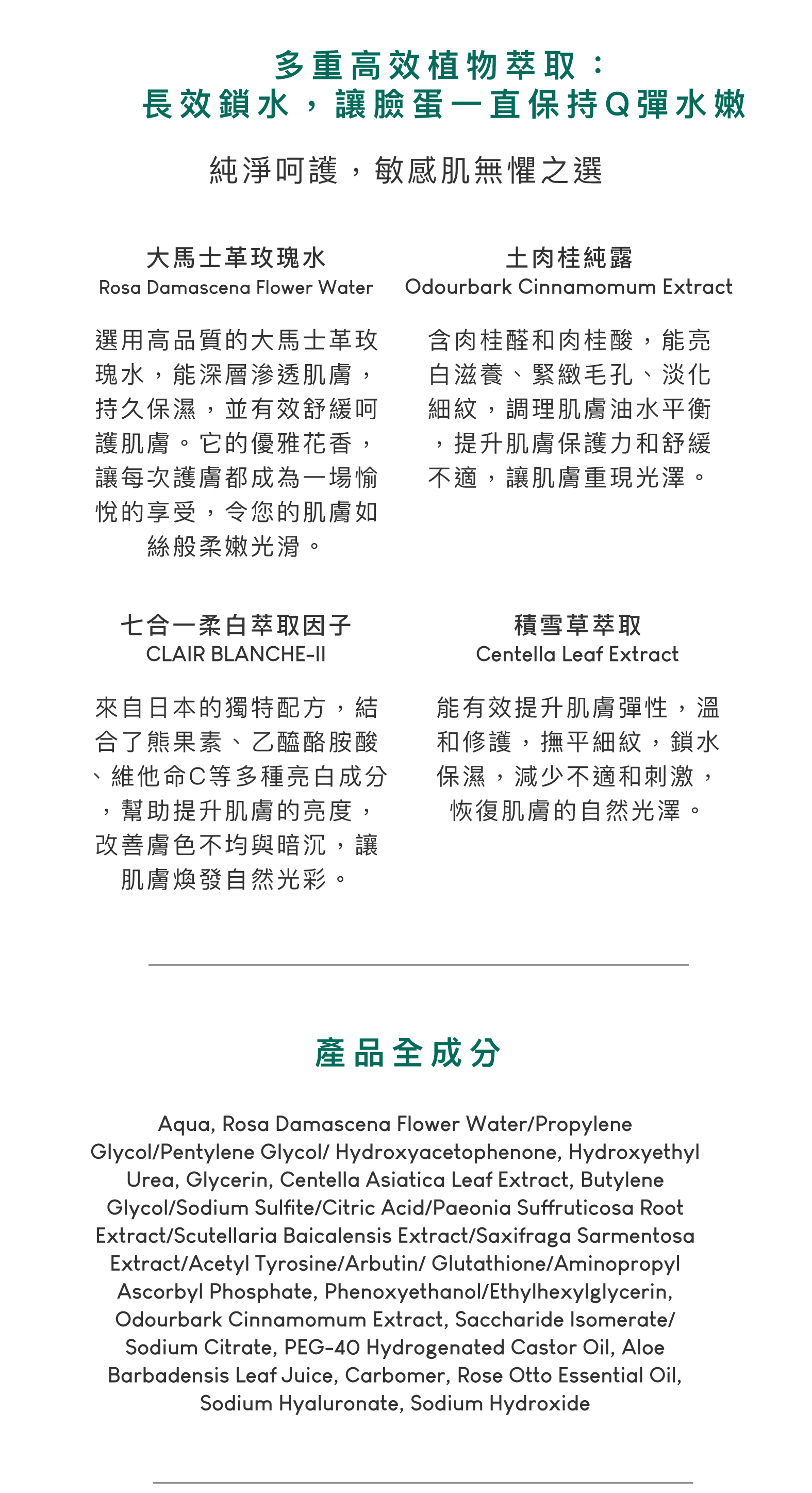 大馬士革玫瑰水，選用高品質的大馬士革玫瑰水，能深層滲透肌膚，持久保濕，並有效舒緩呵護肌膚。它的優雅花香，讓每次護膚都成為一場愉悅的享受，令您的肌膚如絲般柔嫩光滑。土肉桂純露，含肉桂醛和肉桂酸，能亮白滋養、緊緻毛孔、淡化細紋，調理肌膚油水平衡，提升肌膚保護力和舒緩不適，讓肌膚重現光澤。七合一柔白萃取因子，來自日本的獨特配方，結合了熊果素、乙醯酪胺酸、維他命C等多種亮白成分，幫助提升肌膚的亮度，改善膚色不均與暗沉，讓肌膚煥發自然光彩。積雪草萃取，能有效提升肌膚彈性，溫和修護，撫平細紋，鎖水保濕，減少不適和刺激，恢復肌膚的自然光澤。