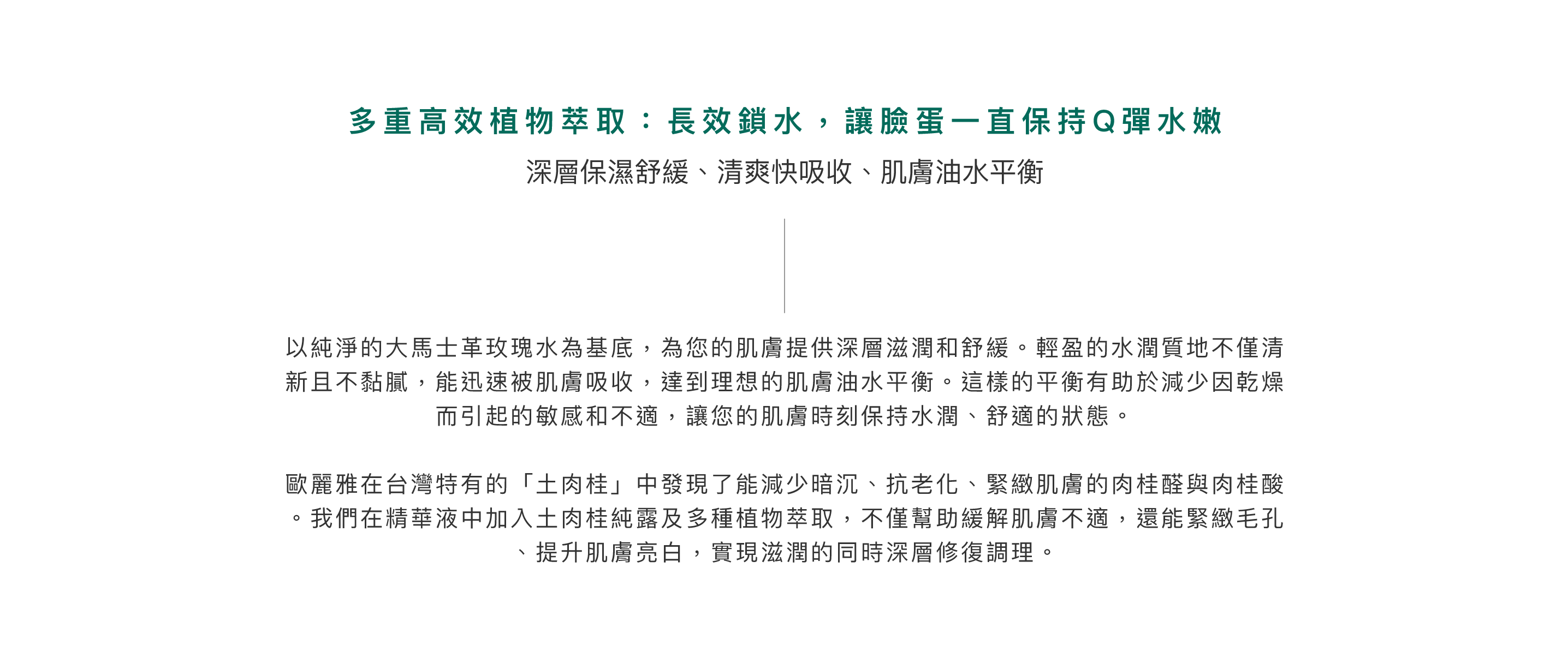 多重高效植物萃取：長效鎖水，讓臉蛋一直保持Q彈水嫩。深層肌膚修護、重現健康亮澤。以純淨的大馬士革玫瑰水為基底，為您的肌膚提供深層滋潤和舒緩。輕盈的水潤質地不僅清新且不黏膩，能迅速被肌膚吸收，達到理想的肌膚油水平衡。這樣的平衡有助於減少因乾燥而引起的敏感和不適，讓您的肌膚時刻保持水潤、舒適的狀態。歐麗雅在台灣特有的「土肉桂」中發現了能減少暗沉、抗老化、緊緻肌膚的肉桂醛與肉桂酸。我們在精華液中加入土肉桂純露及多種植物萃取，不僅幫助緩解肌膚不適，還能緊緻毛孔、提升肌膚亮白，實現滋潤的同時深層修復調理。