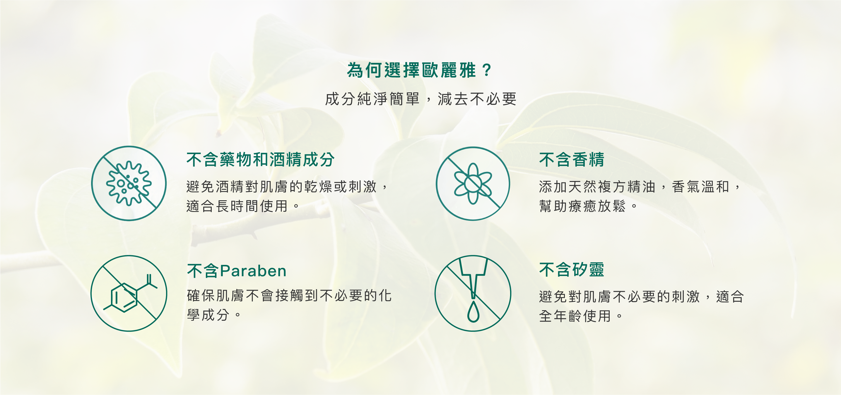 為何選擇歐麗雅？成分純淨簡單，減去不必要。不含藥物和酒精成分:避免酒精對肌膚的乾燥或刺激，適合長時間使用。不含Paraben:確保肌膚不會接觸到不必要的化學成分。不含香精:添加天然複方精油，香氣溫和，幫助療癒放鬆。不含矽靈:避免對肌膚不必要的刺激，適合全年齡使用。