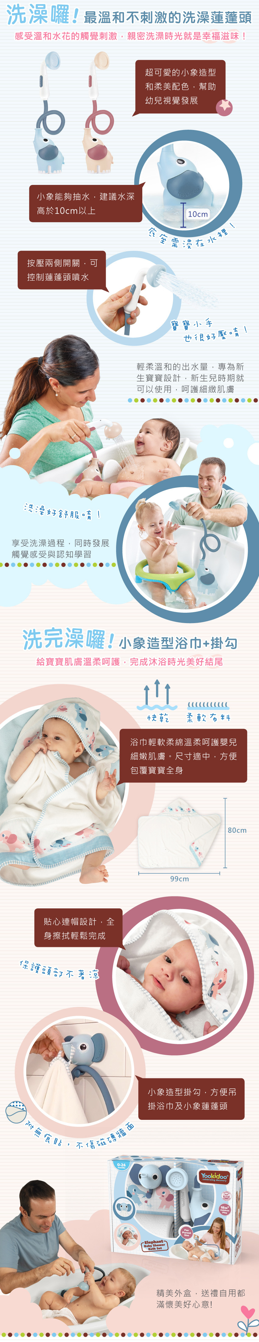 洗澡喔!最溫和不刺激的洗澡蓮蓬頭。超可愛的小象造型和柔美配色,幫助幼兒視覺發展。小象能夠抽水·建議水深,高於10cm以上。按壓兩側開關,可控制蓮蓬頭噴水,底座需浸在水裡。輕柔溫和的出水量,專為新生寶寶設計。享受洗澡過程,同時發展觸覺感受與認知學習。小象造型浴巾+掛勾,給寶寶肌膚溫柔呵護,完成沐浴美好結尾。浴巾輕軟柔綿,溫柔呵護嬰兒細嫩肌膚,尺寸適中,方便包覆寶寶全身。貼心連帽設計,全身擦拭輕鬆完成。小象造型掛勾,方便吊掛浴巾及小象蓮蓬頭。精美外盒,送禮自用都滿懷美好心意!