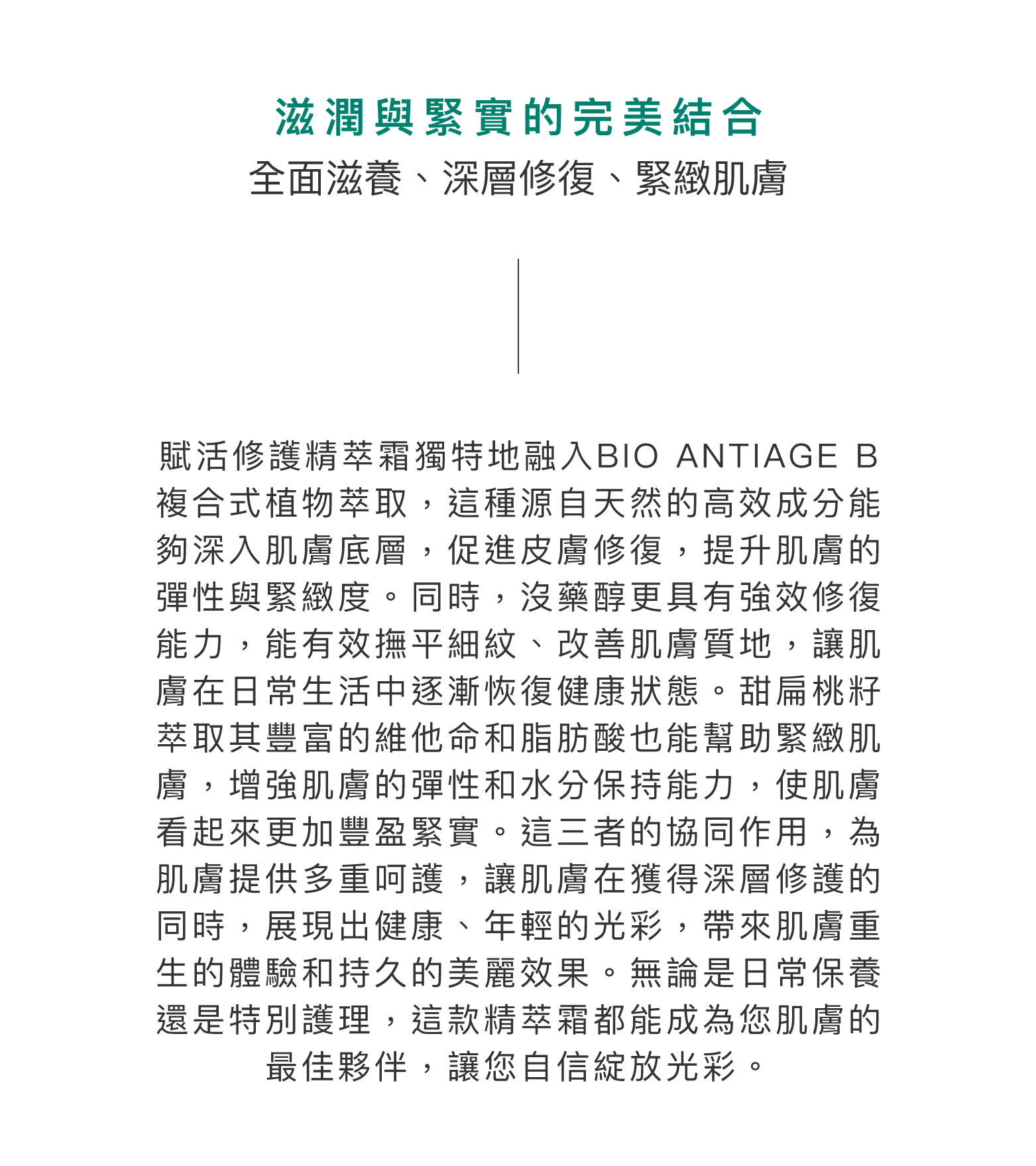 滋潤與緊實的完美結合：全面滋養、深層修復、緊緻肌膚。賦活全效靚膚精萃霜獨特地融入BIO ANTIAGE B複合式植物萃取，這種源自天然的高效成分能夠深入肌膚底層，促進皮膚修復，提升肌膚的彈性與緊緻度。同時，沒藥醇更具有強效修復能力，能有效撫平細紋、改善肌膚質地，讓肌膚在日常生活中逐漸恢復健康狀態。甜扁桃籽萃取其豐富的維他命和脂肪酸也能幫助緊緻肌膚，增強肌膚的彈性和水分保持能力，使肌膚看起來更加豐盈緊實。這三者的協同作用，為肌膚提供多重呵護，讓肌膚在獲得深層修護的同時，展現出健康、年輕的光彩，帶來肌膚重生的體驗和持久的美麗效果。無論是日常保養還是特別護理，這款精萃霜都能成為您肌膚的最佳夥伴，讓您自信綻放光彩。