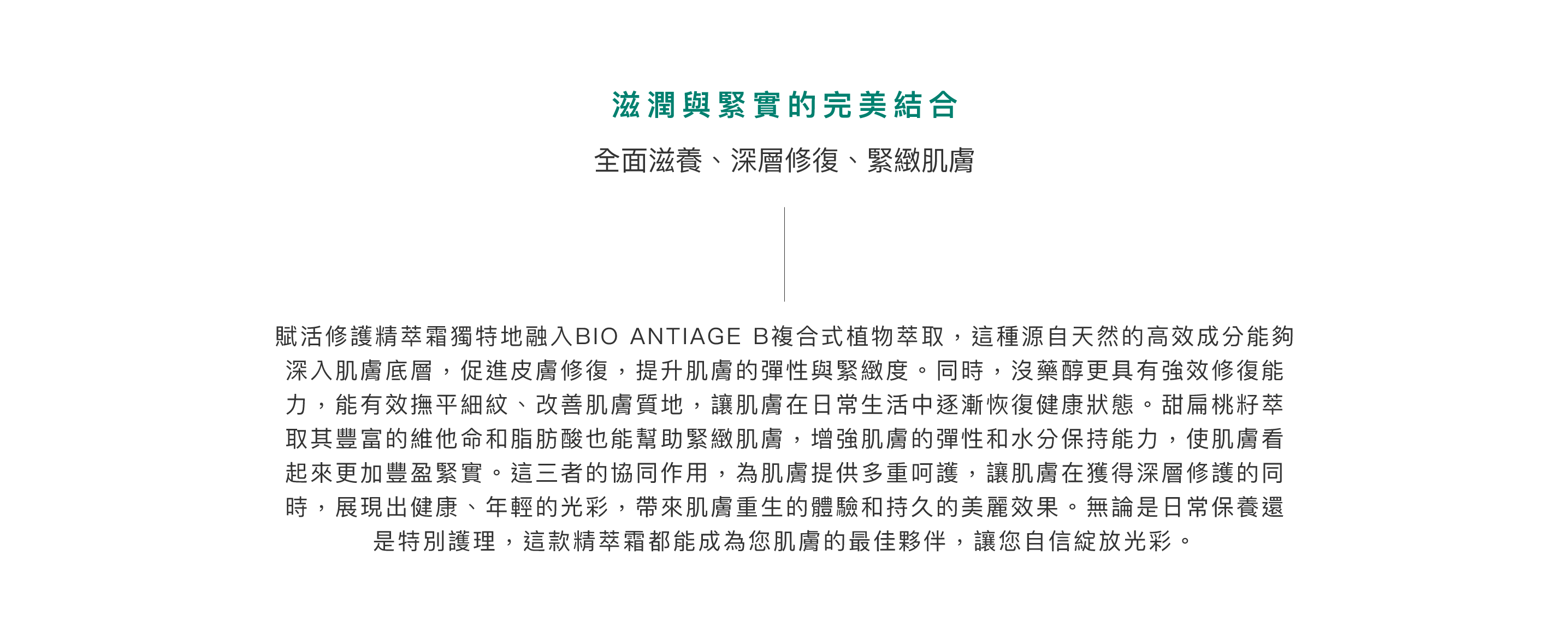 滋潤與緊實的完美結合：全面滋養、深層修復、緊緻肌膚。賦活全效靚膚精萃霜獨特地融入BIO ANTIAGE B複合式植物萃取，這種源自天然的高效成分能夠深入肌膚底層，促進皮膚修復，提升肌膚的彈性與緊緻度。同時，沒藥醇更具有強效修復能力，能有效撫平細紋、改善肌膚質地，讓肌膚在日常生活中逐漸恢復健康狀態。甜扁桃籽萃取其豐富的維他命和脂肪酸也能幫助緊緻肌膚，增強肌膚的彈性和水分保持能力，使肌膚看起來更加豐盈緊實。這三者的協同作用，為肌膚提供多重呵護，讓肌膚在獲得深層修護的同時，展現出健康、年輕的光彩，帶來肌膚重生的體驗和持久的美麗效果。無論是日常保養還是特別護理，這款精萃霜都能成為您肌膚的最佳夥伴，讓您自信綻放光彩。