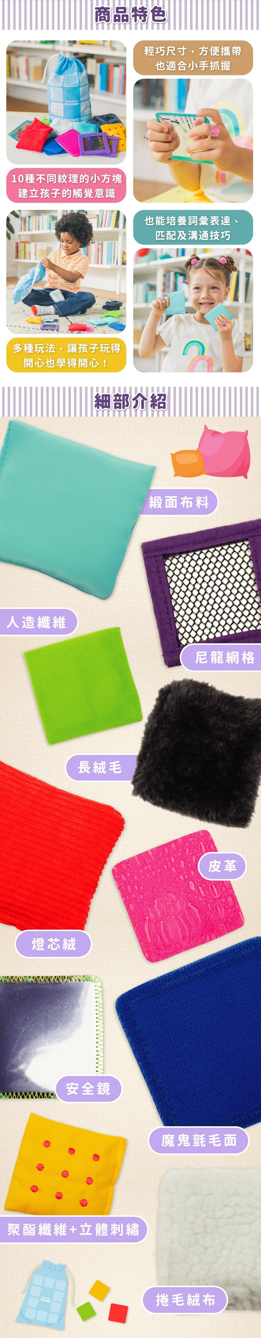商品特色:輕巧尺寸,方便攜帶,也適合小手抓握。10種不同紋理的小方塊建立孩子的觸覺意識。也能培養詞彙表達,匹配及溝通技巧。多種玩法,讓孩子玩得開心也學得開心!小方塊包含緞面布料、尼龍網格、長絨毛、皮革、燈芯絨、安全鏡、魔鬼氈毛面、聚酯纖維+立體刺繡、捲毛結布。