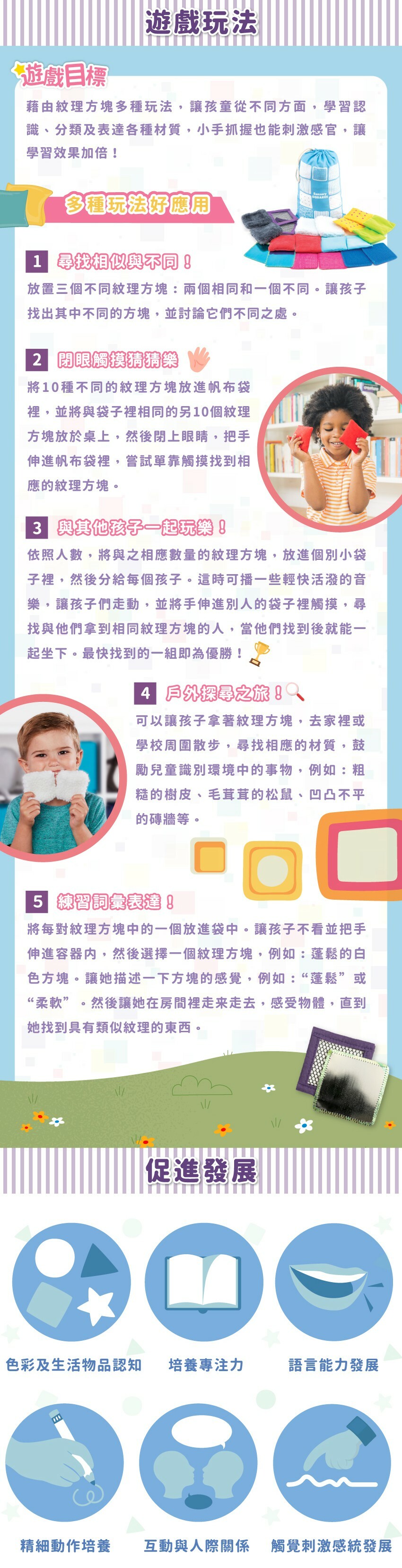 遊戲目標:藉由紋理方塊多種玩法,讓孩童從不同方面,學習認識、分類及表達各種材質,小手抓握也能刺激感官,讓學習效果加倍!全方位啟蒙孩子發展，色彩與物品認知、培養專注力、語言能力發展、精細動作培養、人際關係、感統發展。