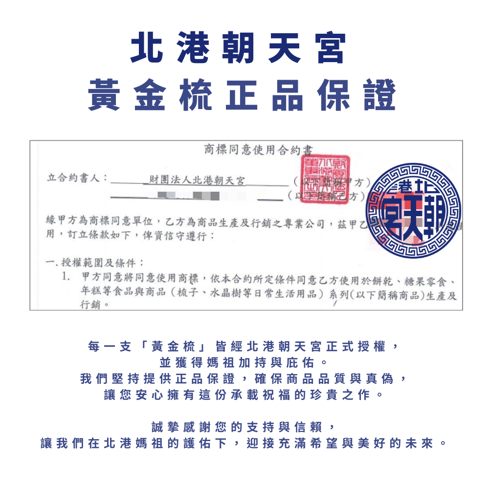 北港朝天宮黃金梳正品保證商標同意使用合約書立合約書人:財團法人北港朝天宮緣甲方為商標同意單位,乙方為商品生產及行銷之專業公司,茲甲乙用,訂立條款如下,俾資信守遵行:一.授權範圍及條件:1. 甲方同意將同意使用商標,依本合約所定條件同意乙方使用於餅乾、糖果零食、年糕等食品與商品(梳子、水晶樹等日常生活用品)系列(以下簡稱商品)生產及行銷。每一支「黃金梳皆經北港朝天宮正式授權,並獲得媽祖加持與庇佑。我們堅持提供正品保證,確保商品品質與真偽,讓您安心擁有這份承載祝福的珍貴之作。誠摯感謝您的支持與信賴,讓我們在北港媽祖的護佑下,迎接充滿希望與美好的未來。