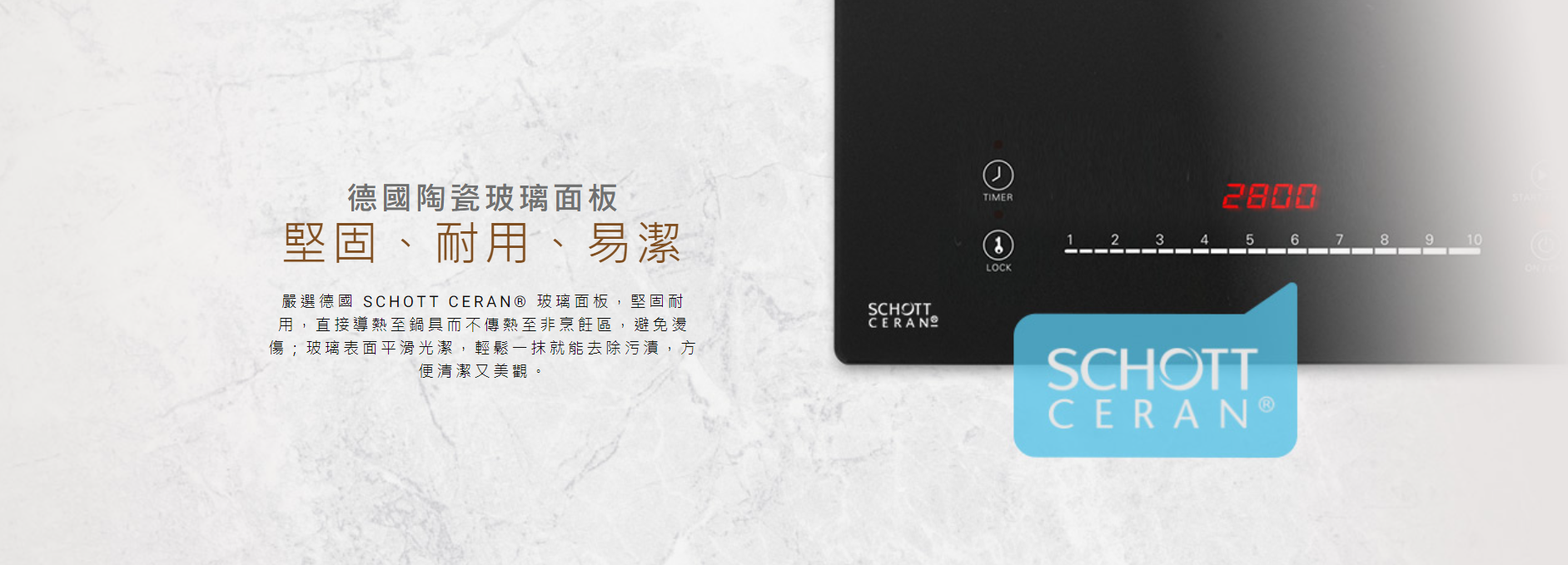 德國陶瓷玻璃面板, 嚴選德國 SCHOTT CERAN® 玻璃面板,堅固耐用,直接導熱至鍋具而不傳熱至非烹飪區,避免燙傷, 堅固、耐用、易潔