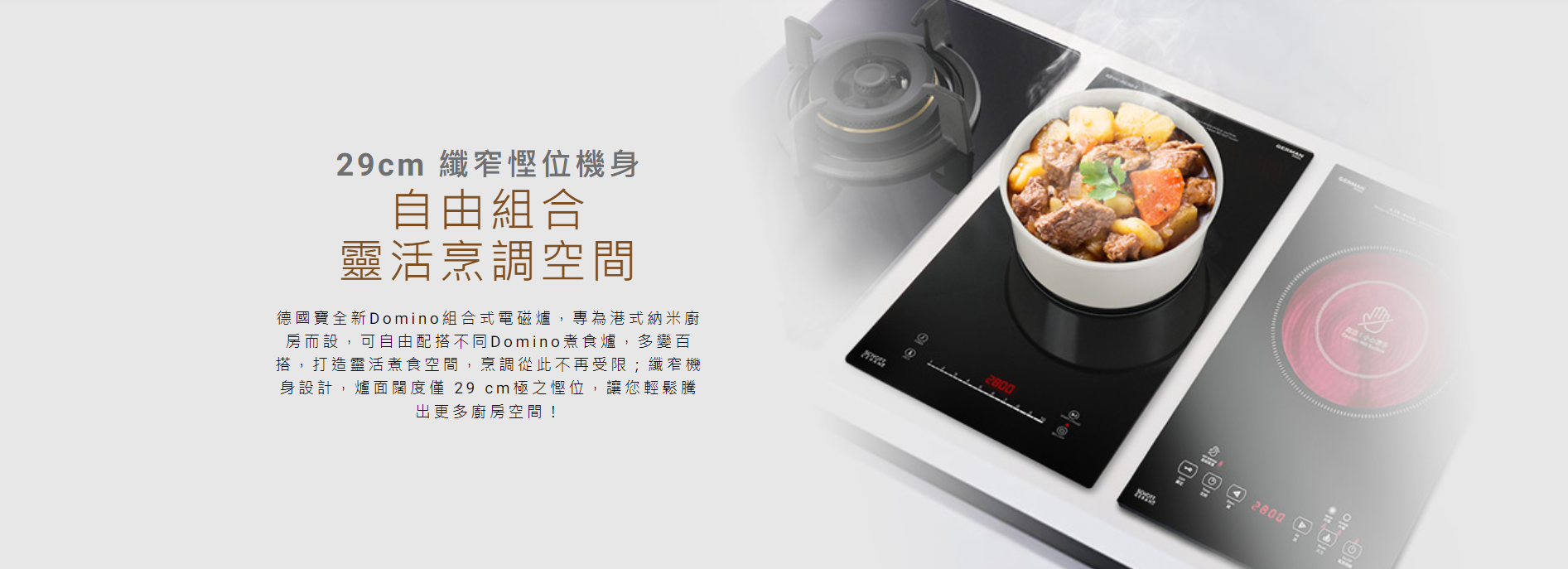 29cm 纖窄慳位機身, Domino組合式電磁爐,專為港式納米廚房而設,可自由配搭不同Domino煮食爐,多變百搭,打造靈活煮食空間