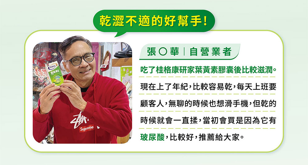 桂格康研家葉黃素膠囊,讓眼睛晶亮,愛用者真實心得分享。推薦人 自營業者——張國華。乾澀不適的好幫手!吃了桂格康研家葉黃素膠囊後比較滋潤。現在上了年紀,比較容易乾,每天上班要顧客人,無聊的時候也想滑手機,但乾的時候就會一直揉,當初會買是因為它有玻尿酸*,比較好,推薦給大家!*玻尿酸來源為流行鏈球菌發酵物(含透明質酸鈉)