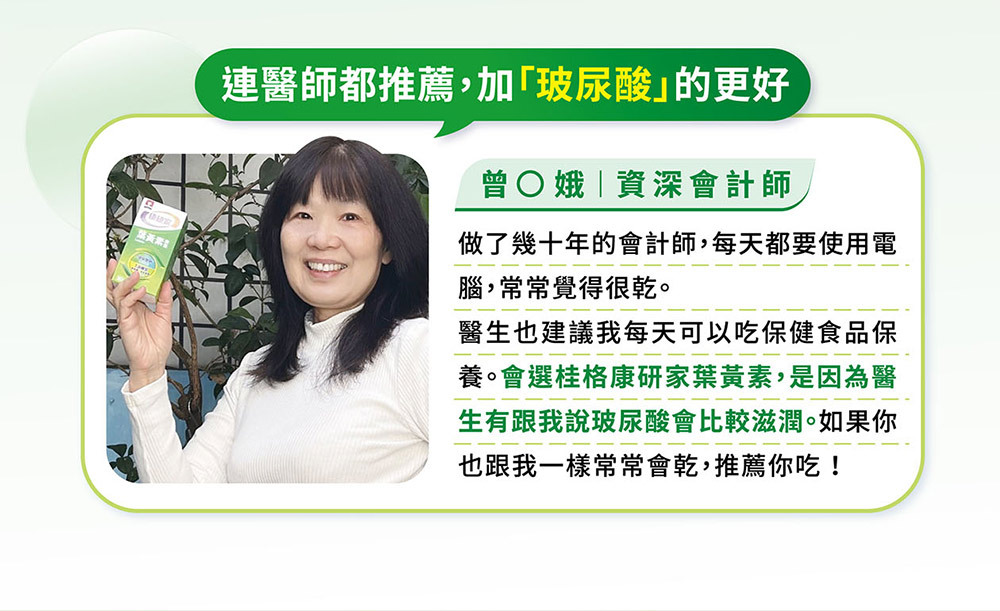 桂格康研家葉黃素膠囊,讓眼睛晶亮,愛用者真實心得分享。推薦人資深會計師——曾美娥連醫師都推薦,加「玻尿酸」的更好!做了幾十年的會計師,每天都要使用電腦,常常覺得很乾。醫生也建議我每天可以吃保健食品保養。會選桂格康研家葉黃素,是因為醫生有跟我說玻尿酸*會比較滋潤。如果你也跟我一樣常常會乾,推薦你吃!*玻尿酸來源為流行鏈球菌發酵物(含透明質酸鈉)