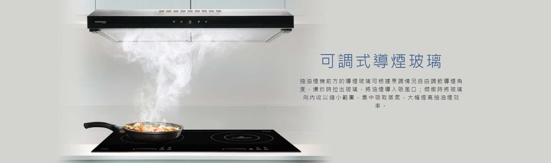 導煙, 玻璃,  根據烹調情況自由調節導煙角度，爆炒時拉出玻璃，將油煙導入吸風口, 將玻璃向內收以縮小範圍，集中吸取蒸氣，大幅提高抽油煙效率