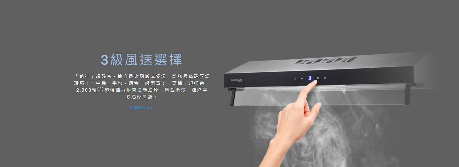 3級, 風速選擇, 「低檔」超靜音，適合慢火燜燉或煲湯, 「中檔」平均，適合一般煎煮；「高檔」超強勁，2,000轉超強抽力瞬間抽走油煙，適合爆炒、油炸等多油煙烹調