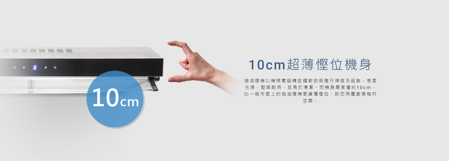 超薄, 慳位, 抽油煙機以機械臂超精密鐳射技術進行焊接及組裝，表面光滑，堅固耐用，易於清潔。而機身厚度僅約10cm，比一般市面上的抽油煙機更纖薄慳位