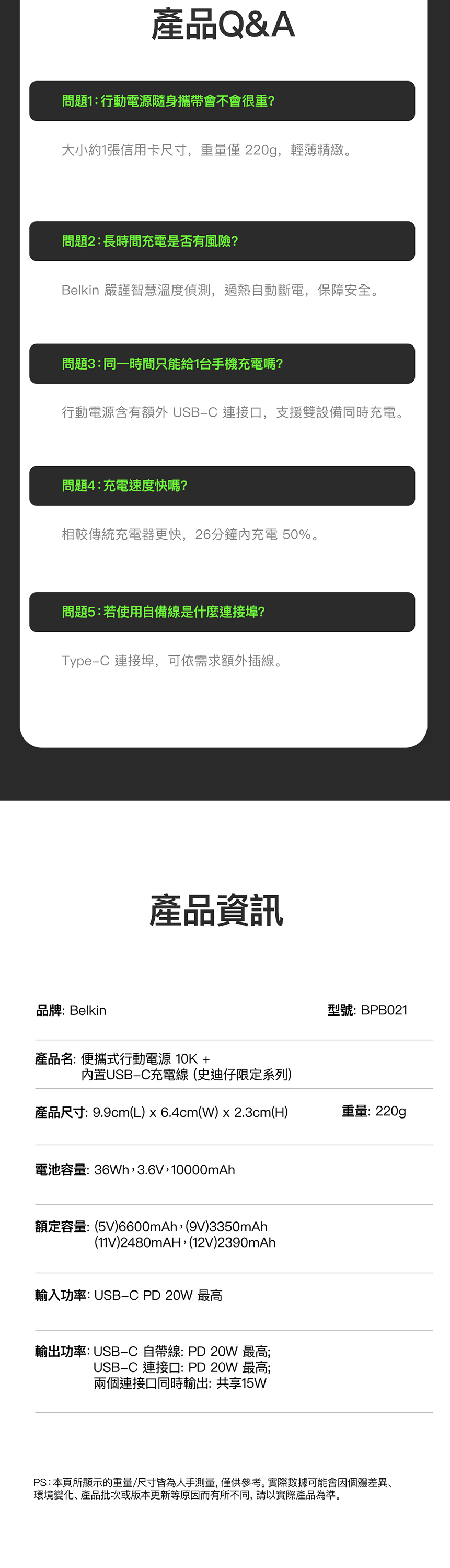 產品Q&A問題1:行動電源隨身攜帶會不會很重?大小約1張信用卡尺寸,重量 220g,輕薄精緻。問題2:長時間充電是否有風險?Belkin 嚴謹智慧溫度偵測,過熱自動斷電,保障安全。問題3:同一時間只能給1台手機充電嗎?行動電源含有額外 USBC 連接口,支援雙設備同時充電。問題4:充電速度快嗎?相較傳統充電器更快,26分鐘內充電 50%。問題5:若使用自備線是什麼連接埠?TypeC 連接埠,可依需求額外插線。品牌:Belkin產品資訊型號:BPB021產品名: 便攜式行動電源 10K +內置USB-C充電線史迪仔限定系列)產品尺寸: 9.9cm(L) x 6.4cm(W) x 2.3cm(H)重量:220g電池容量:36Wh,3.6V,10000mAh額定容量:(5V)6600mAh,(9V)3350mAh(11V)2480mAH,(12V)2390mAh輸入功率: USB-C PD 20W 最高輸出功率: USB-C 自帶線:PD20W 最高;USB-C 連接口:PD 20W 最高;兩個連接口同時輸出:共享15WPS:本頁所顯示的重量/尺寸皆為人手測量,僅供參考。實際數據可能會因個體差異、環境變化、產品批次或版本更新等原因而有所不同,請以實際產品為準。