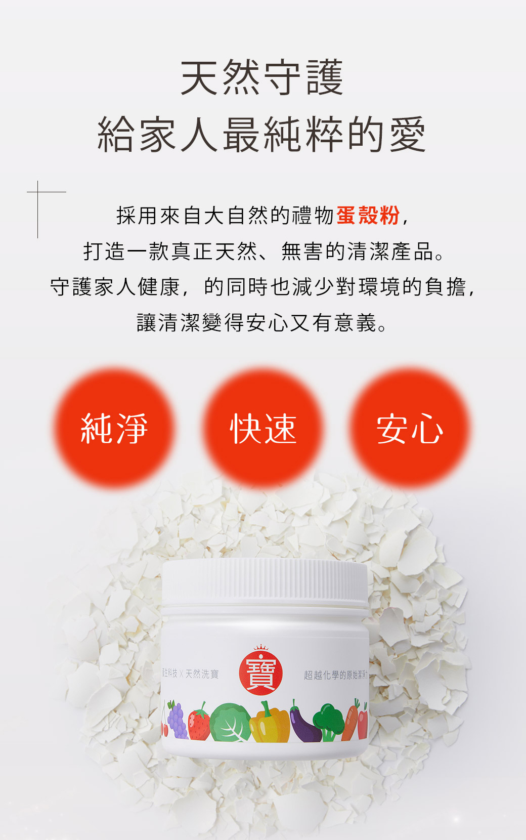 洗寶,蛋殼蔬果清潔粉:天然守護,給家人最純粹的愛。採用來自大自然的禮物蛋殼粉,打造一款真正天然、無害的清潔產品。守護家人健康,的同時也減少對環境的負擔,讓清潔變得安心又有意義。快速。純淨。安心。