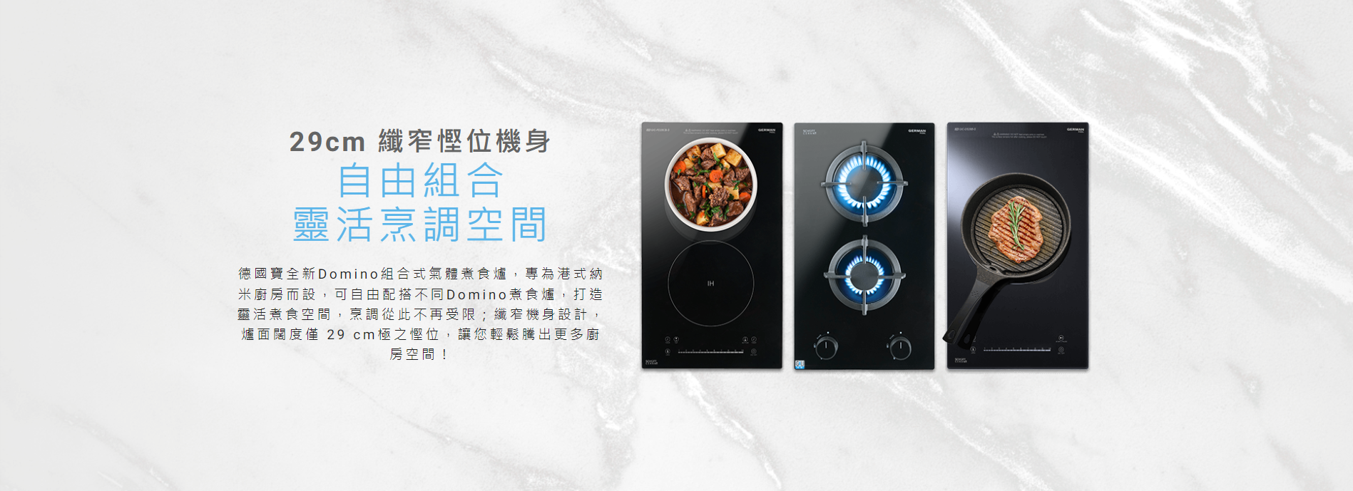 29cm 纖窄慳位機身, 專為港式納米廚房而設，可自由配搭不同Domino煮食爐，打造靈活煮食空間, 纖窄機身設計，爐面闊度僅 29 cm極之慳位