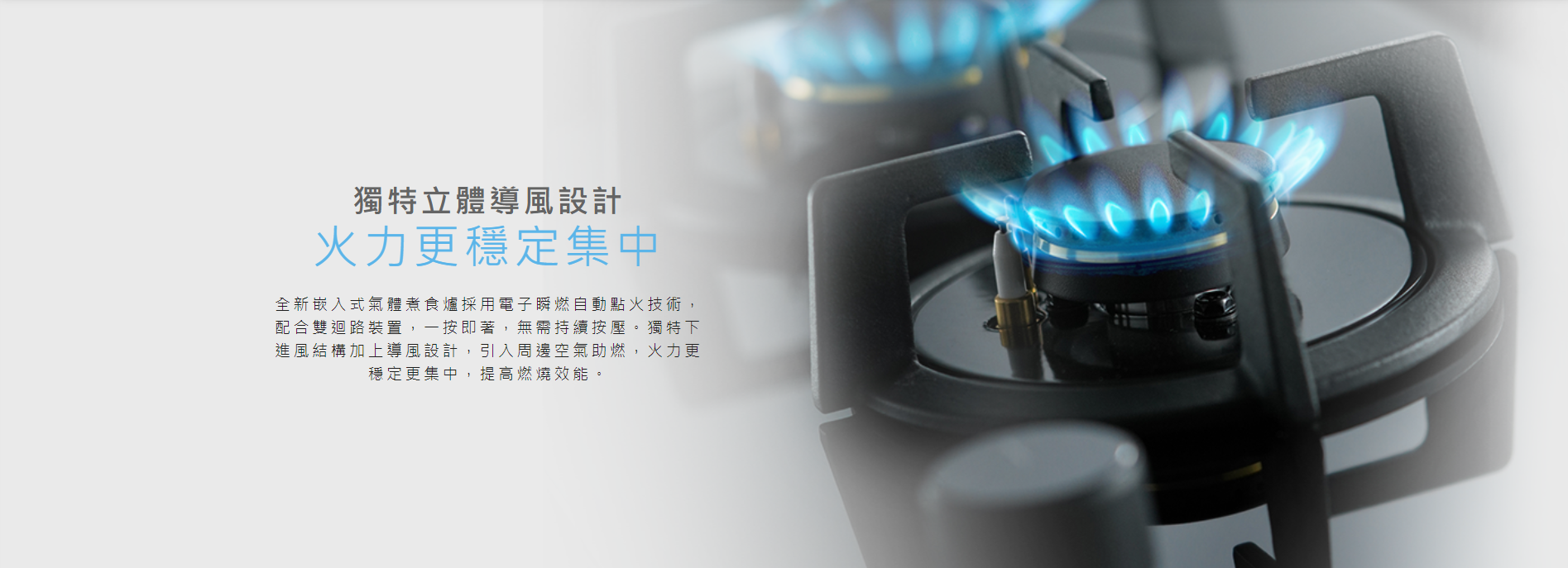 立體, 導風設計, 採用電子瞬燃自動點火技術，配合雙迴路裝置，一按即著, 獨特下進風結構加上導風設計，引入周邊空氣助燃，火力更穩定更集中