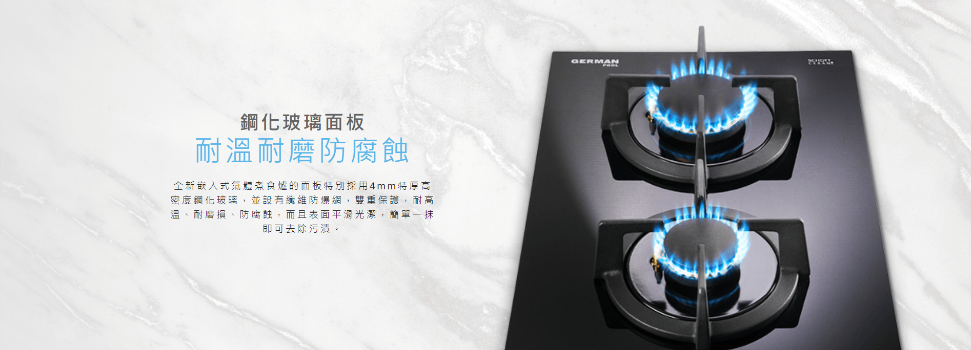 鋼化玻璃面板, 採用4mm特厚高密度鋼化玻璃，並設有纖維防爆網，雙重保護，耐高溫、耐磨損、防腐蝕，而且表面平滑光潔，簡單一抹即可去除污漬