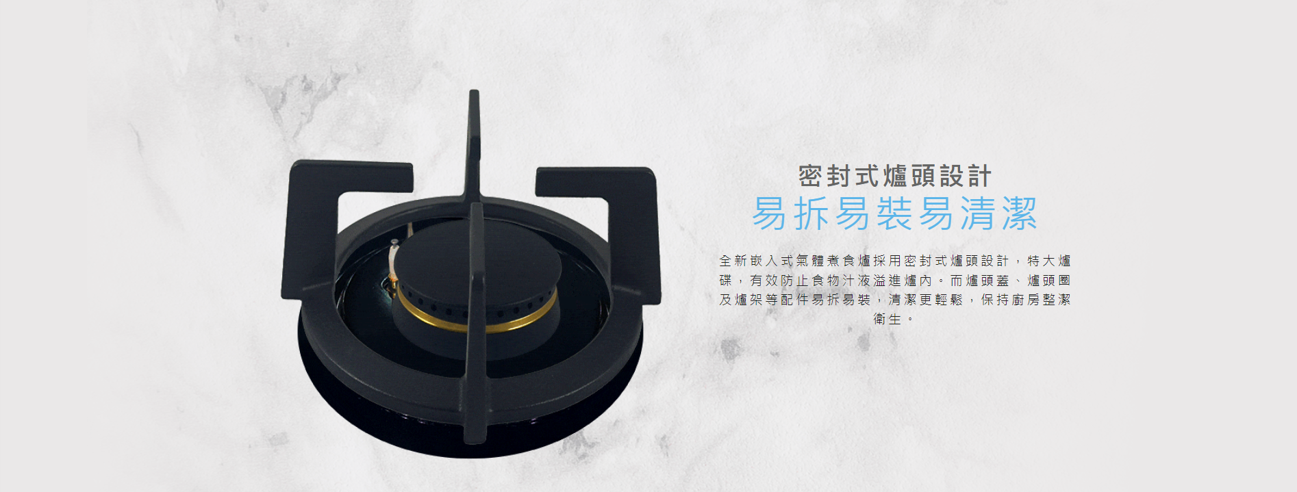 密封式爐頭, 特大爐碟，有效防止食物汁液溢進爐內。而爐頭蓋、爐頭圈及爐架等配件易拆易裝，清潔更輕鬆，保持廚房整潔衛生