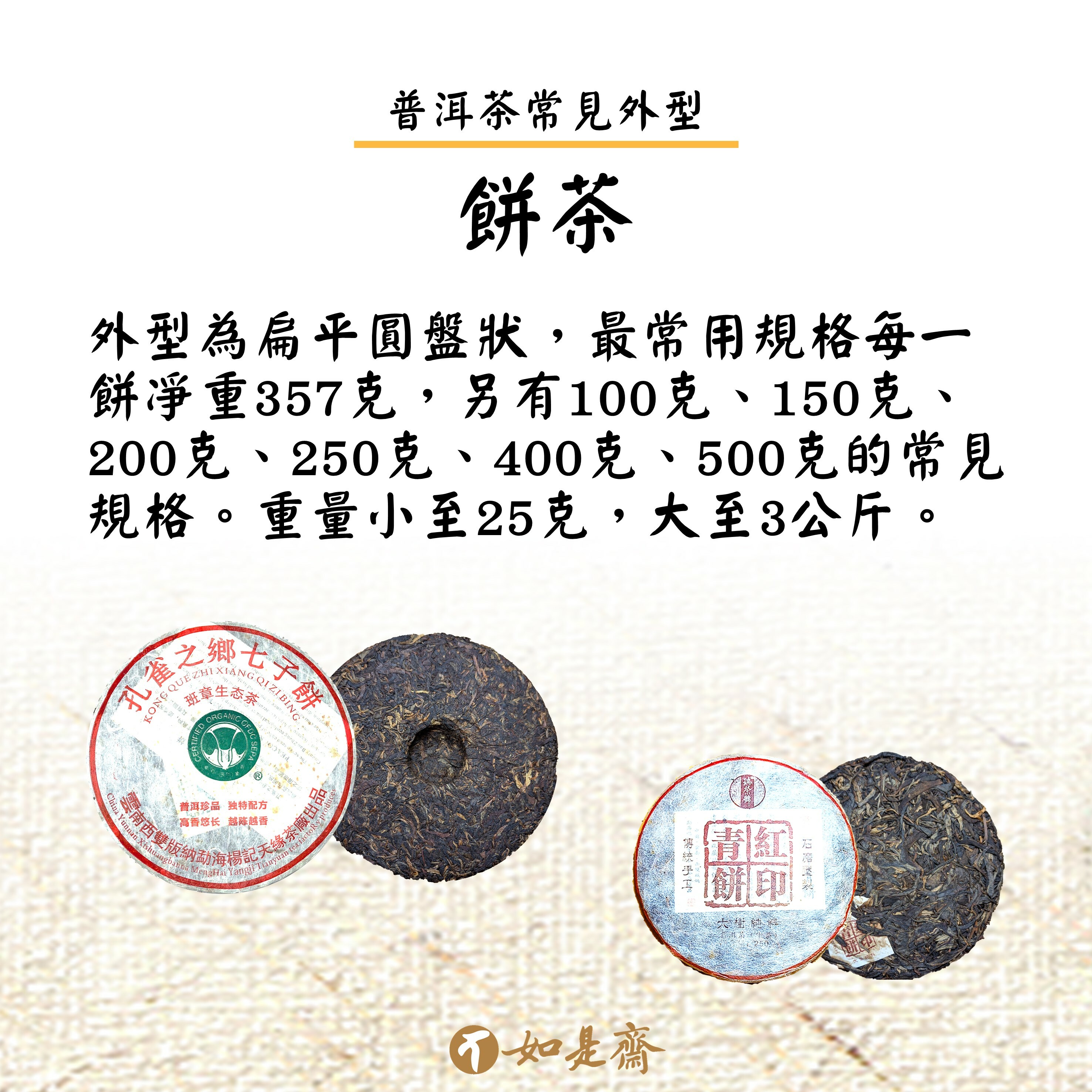 【餅茶】  外型為扁平圓盤狀，最常用規格每一餅凈重357克，另有100克、150克、200克、250克、400克、500克的常見規格。重量小至25克，大至3公斤。