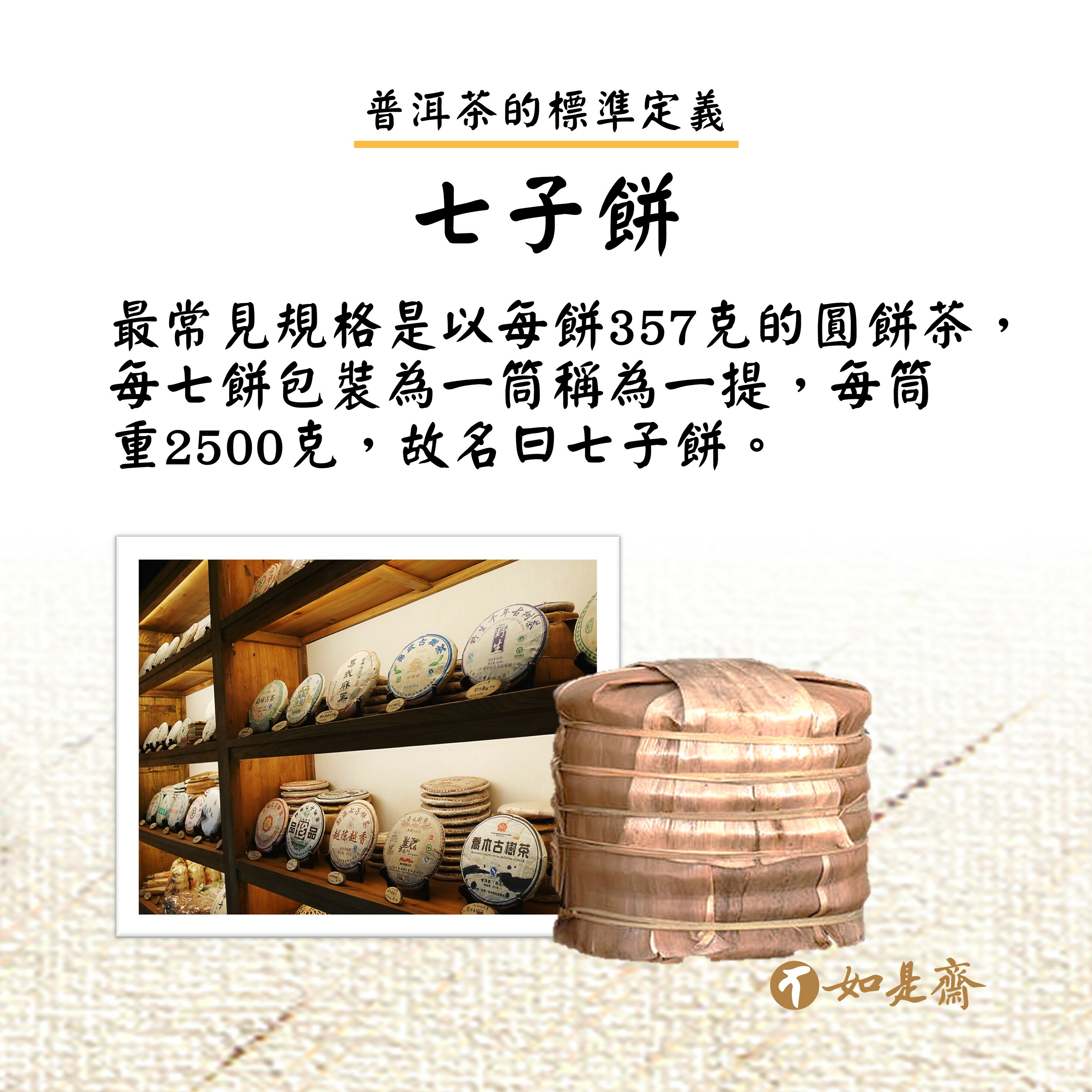 【七子餅】  最常見規格是以每餅357克的圓餅茶，每七餅包裝為一筒稱為一提，每筒重2500克，故名曰七子餅。