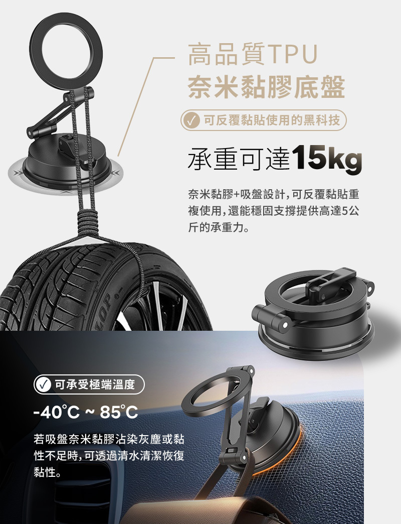 可承受極端溫度-40  C若吸盤奈米黏膠沾染灰塵或黏性不足時,可透過清水清潔恢復黏性。高品質TPU奈米黏膠底盤可反覆黏貼使用的黑科技承重可達15kg奈米黏膠+吸盤設計,可反覆黏貼重複使用,還能穩固支撐提供高達5公斤的承重力。