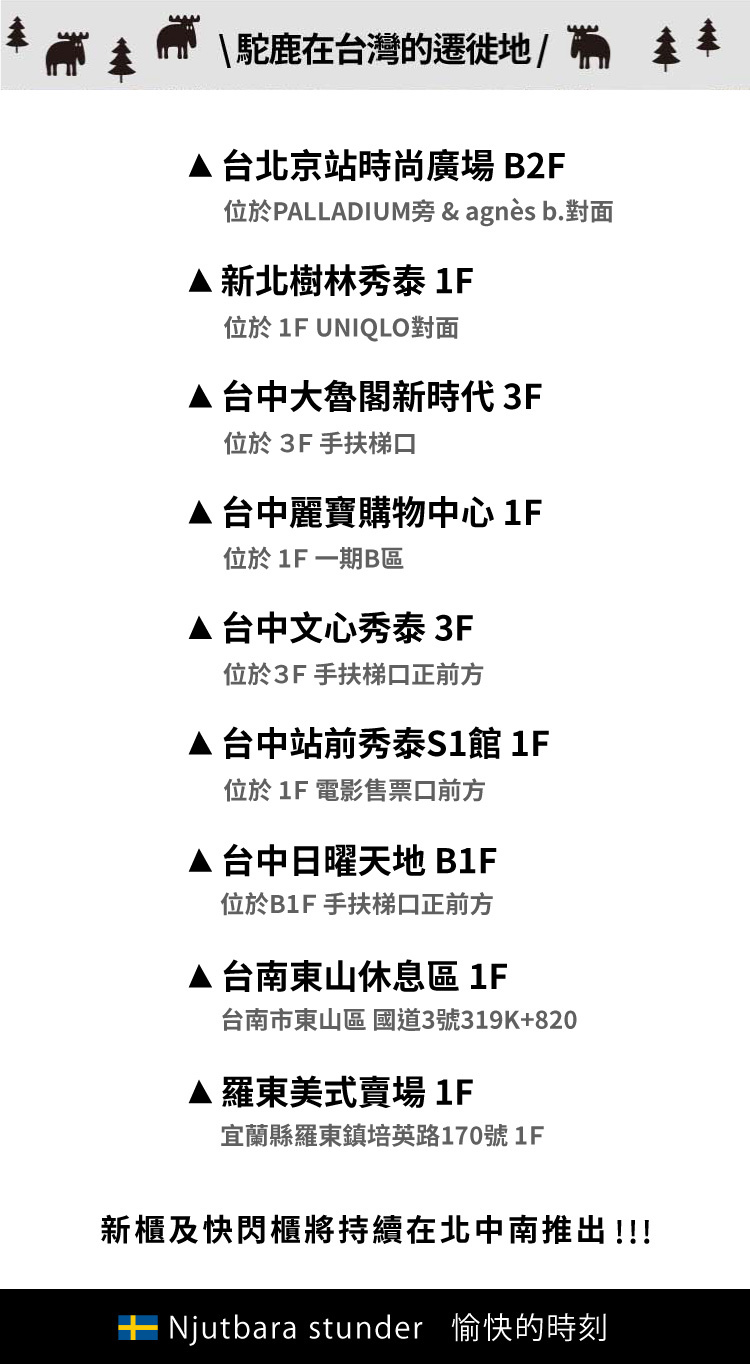 \駝鹿在台灣的遷徙地/台北京站時尚廣場B2F位於PALLADIUM旁 & agnès b.新北樹林秀泰 1F位於 1F UNIQLO對面台中大魯閣新時代 3F位於3F手扶梯口台中麗寶購物中心 1F位於 1F 一期B區台中文心秀泰 3F位於3F手扶梯口正前方台中站前秀泰S1館 1F位於 1F 電影售票口前方台中日曜天地 B1F位於B1F 手扶梯口正前方台南東山休息區1F台南市東山區 國道3號319K+820▲羅東美式賣場 1F宜蘭縣羅東鎮培英路170號1F新及快閃櫃將持續在北中南推出!!! Njutbara stunder 愉快的時刻
