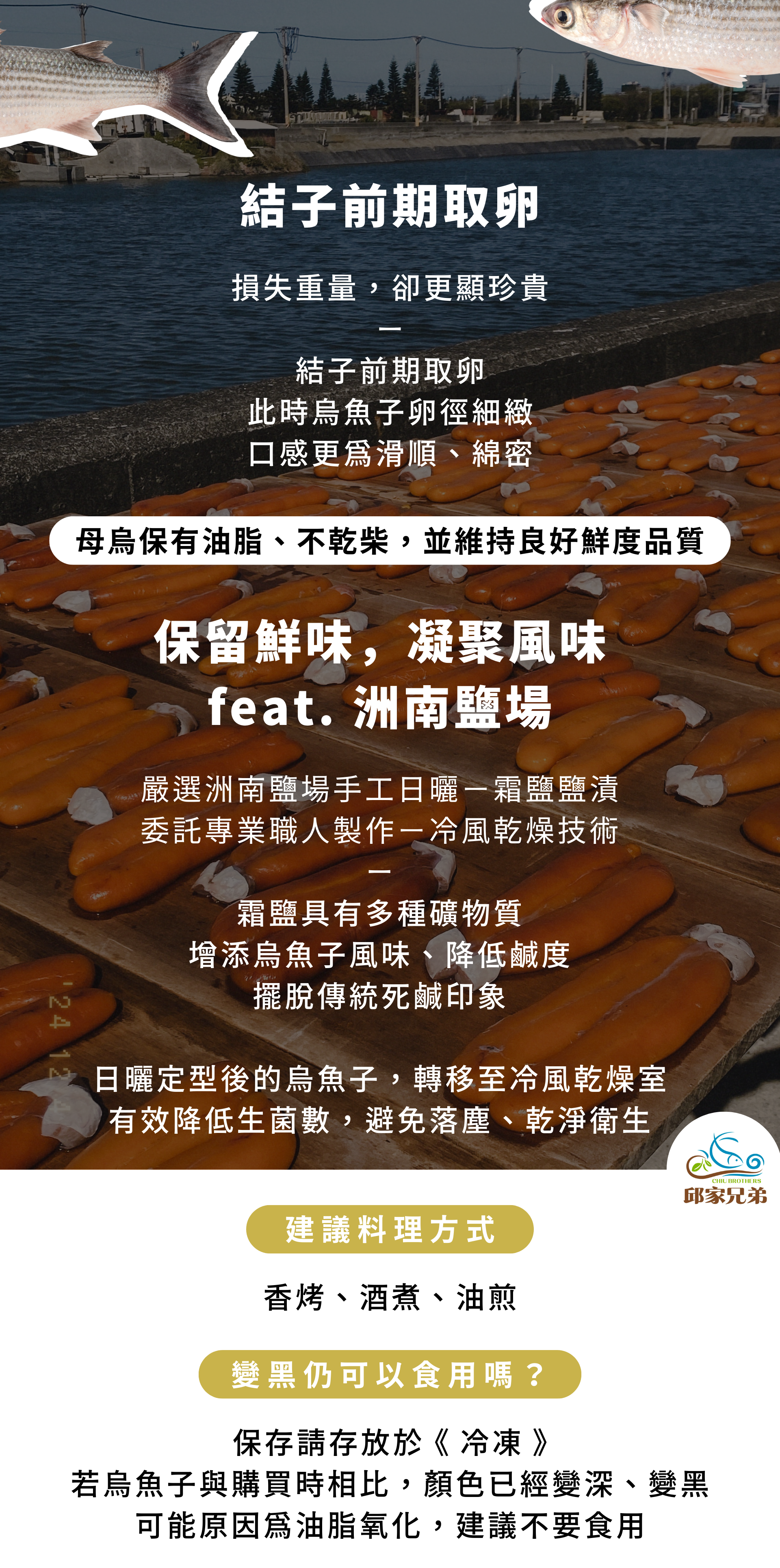 結子前期取卵 損失重量，卻更顯珍貴 結子前期取卵 此時烏魚子卵徑細緻 口感更為滑順、綿密 保留鮮味，凝聚風味 feat. 洲南鹽場 嚴選洲南鹽場手工日曬－霜鹽鹽漬 委託專業職人製作－冷風乾燥技術 霜鹽具有多種礦物質 增添烏魚子風味、降低鹹度 擺脫傳統死鹹印象 日曬定型後的烏魚子，轉移至冷風乾燥室 有效降低生菌數，避免落塵、乾淨衛生 變黑仍可以食用嗎？ 保存請存放於 《 冷凍 》 若烏魚子與購買時相比，顏色已經變深、變黑 可能原因為油脂氧化，建議不要食用