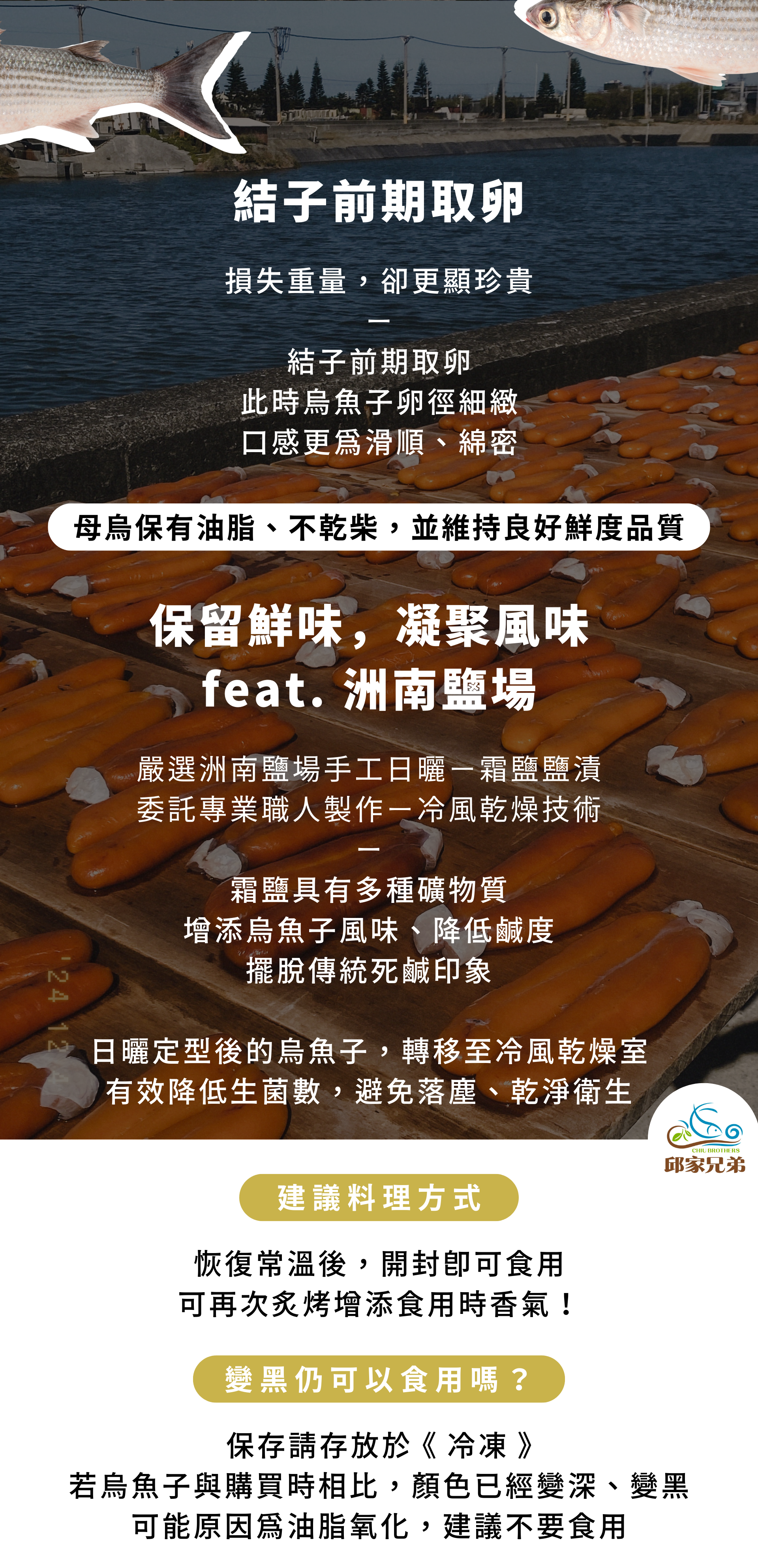 結子前期取卵 損失重量，卻更顯珍貴 結子前期取卵 此時烏魚子卵徑細緻 口感更為滑順、綿密 保留鮮味，凝聚風味 feat. 洲南鹽場 嚴選洲南鹽場手工日曬－霜鹽鹽漬 委託專業職人製作－冷風乾燥技術 霜鹽具有多種礦物質 增添烏魚子風味、降低鹹度 擺脫傳統死鹹印象 日曬定型後的烏魚子，轉移至冷風乾燥室 有效降低生菌數，避免落塵、乾淨衛生 變黑仍可以食用嗎？ 保存請存放於 《 冷凍 》 若烏魚子與購買時相比，顏色已經變深、變黑 可能原因為油脂氧化，建議不要食用