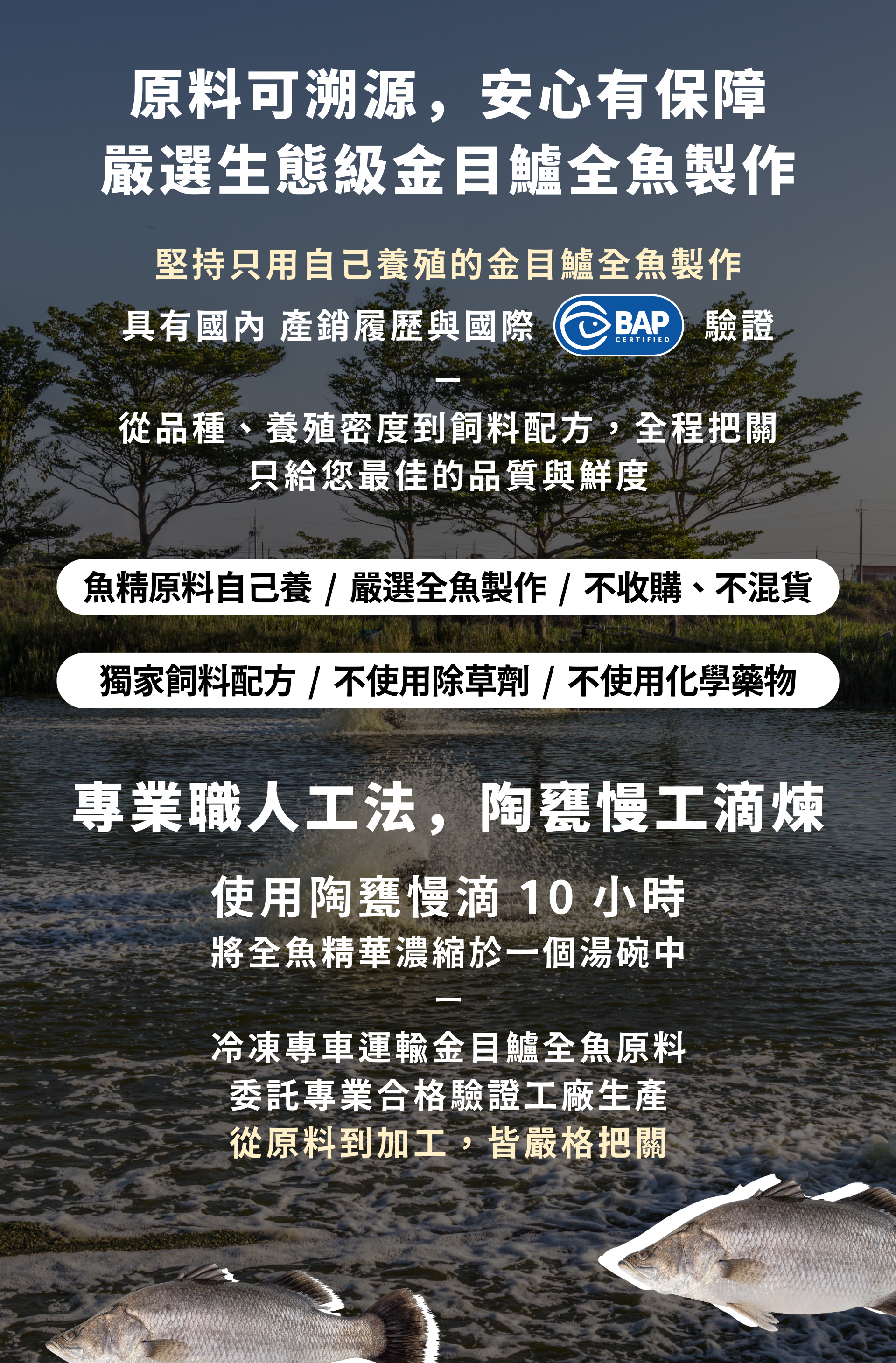 原料可溯源,安心有保障 嚴選生態級金目鱸全魚製作 堅持只用自己養殖的金目鱸全魚製作 具有國內 產銷履歷與國際BAP驗證 從品種、養殖密度到飼料配方,全程把關 只給您最佳的品質與鮮度 專業職人工法,陶甕慢工滴煉 使用陶甕慢滴 10 小時 將全魚精華濃縮於一個湯碗中 冷凍專車運輸金目鱸全魚原料 委託專業合格驗證工廠生產 從原料到加工,皆嚴格把關